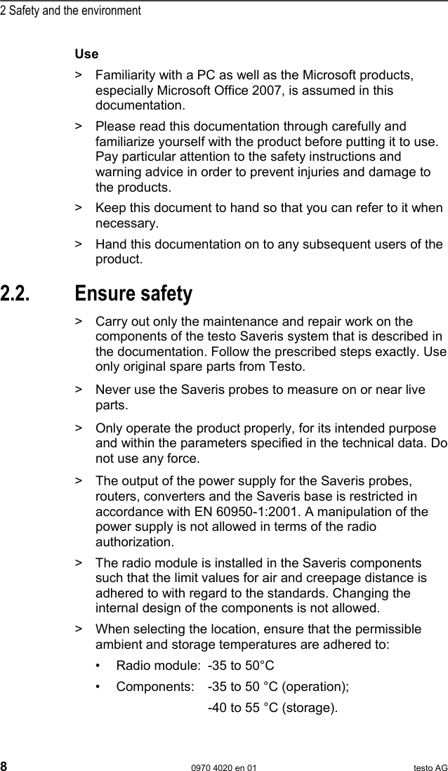 2 Safety and the environment 8  0970 4020 en 01 testo AG Use >  Familiarity with a PC as well as the Microsoft products, especially Microsoft Office 2007, is assumed in this documentation. >  Please read this documentation through carefully and familiarize yourself with the product before putting it to use. Pay particular attention to the safety instructions and warning advice in order to prevent injuries and damage to the products. >  Keep this document to hand so that you can refer to it when necessary.  >  Hand this documentation on to any subsequent users of the product. Pos: 7 /TD/&Uuml;berschr iften/2.2 Sicher heit gew&auml;hrleisten @ 0\mod_1173 780783960_79.doc  @ 366  2.2. Ensure safety Pos: 8 /TD/Sicherhei t und Umwelt/Sicherhei t gew&auml;hrleisten/Sa veris Wartungsarbeite n @ 1\mod_1196958627509_7 9.doc @ 6094  >  Carry out only the maintenance and repair work on the components of the testo Saveris system that is described in the documentation. Follow the prescribed steps exactly. Use only original spare parts from Testo.  Pos: 9 /TD/Sicherhei t und Umwelt/Sicherhei t gew&auml;hrleisten/Sa veris spannungsf&uuml;hr ende Teile @ 1\mod_120490700 8625_79.doc @ 12630  >  Never use the Saveris probes to measure on or near live parts. Pos: 10 /TD/Sicherhei t und Umwelt/Sicherhei t gew&auml;hrleisten/Pr odukt bestimmungsge m&auml;&szlig; verwenden @ 0\mod_11737812 61848_79.doc @ 386  >  Only operate the product properly, for its intended purpose and within the parameters specified in the technical data. Do not use any force. Pos: 11 /TD/Sicherhei t und Umwelt/Sicherhei t gew&auml;hrleisten/Sa veris Funk @ 1\mod_11981494 59718_79.doc @ 6845  >  The output of the power supply for the Saveris probes, routers, converters and the Saveris base is restricted in accordance with EN 60950-1:2001. A manipulation of the power supply is not allowed in terms of the radio authorization. >  The radio module is installed in the Saveris components such that the limit values for air and creepage distance is adhered to with regard to the standards. Changing the internal design of the components is not allowed. >  When selecting the location, ensure that the permissible ambient and storage temperatures are adhered to: &bull;  Radio module:  -35 to 50&deg;C &bull;  Components:  -35 to 50 &deg;C (operation);             -40 to 55 &deg;C (storage). 