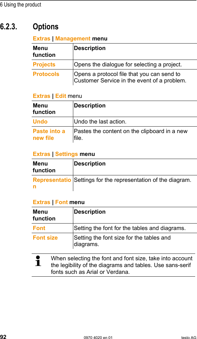  6 Using the product 92  0970 4020 en 01 testo AG 6.2.3. Options Pos: 112 /TD/Produkt  verwenden/testo Saver is/02 Men&uuml;s und Befehle der  Ribbon-Leiste/03 E xtras/01 Verwaltung @ 1\mo d_1197373808453_7 9.doc @ 6173   Extras | Management menu Menu function Description Projects  Opens the dialogue for selecting a project. Protocols  Opens a protocol file that you can send to Customer Service in the event of a problem.   Pos: 113 /TD/Produkt  verwenden/testo Saver is/02 Men&uuml;s und Befehle der  Ribbon-Leiste/03 E xtras/02 Bearbeiten @ 0\mod_ 1189606801796_79.d oc @ 4596   Extras | Edit menu Menu function Description Undo  Undo the last action. Paste into a new file Pastes the content on the clipboard in a new file.   Pos: 114 /TD/Produkt  verwenden/testo Saver is/02 Men&uuml;s und Befehle der  Ribbon-Leiste/03 E xtras/03 Einstellung en @ 0\mod_1189606889031_ 79.doc @ 4616  Extras | Settings menu Menu function Description Representation Settings for the representation of the diagram.  Pos: 115 /TD/Produkt  verwenden/testo Saver is/02 Men&uuml;s und Befehle der  Ribbon-Leiste/03 E xtras/04 Schriftar t @ 0\mod_118960671954 6_79.doc @ 4576  Extras | Font menu Menu function Description Font  Setting the font for the tables and diagrams. Font size  Setting the font size for the tables and diagrams.    When selecting the font and font size, take into account the legibility of the diagrams and tables. Use sans-serif fonts such as Arial or Verdana.  Pos: 116 /TD/Produkt  verwenden/testo Saver is/02 Men&uuml;s und Befehle der  Ribbon-Leiste/03 E xtras/05 Servicedaten @ 0\ mod_1189606938750_ 79.doc @ 4626  