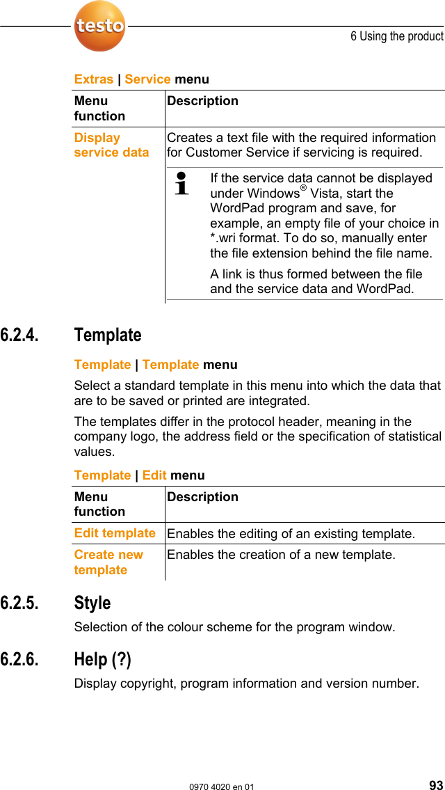  6 Using the product  0970 4020 en 01 93 Extras | Service menu Menu function Description Display service data  Creates a text file with the required information for Customer Service if servicing is required.    If the service data cannot be displayed under Windows&reg; Vista, start the WordPad program and save, for example, an empty file of your choice in *.wri format. To do so, manually enter the file extension behind the file name. A link is thus formed between the file and the service data and WordPad.     Pos: 117 /TD/Produkt  verwenden/testo Saver is/02 Men&uuml;s und Befehle der  Ribbon-Leiste/05  Men&uuml; Vorlage @ 0\mod_1190280 258593_79.doc @ 5013  6.2.4. Template Pos: 118 /TD/Produkt  verwenden/testo Saver is/02 Men&uuml;s und Befehle der  Ribbon-Leiste/05 Vorl age @ 0\mod_118899703328 1_79.doc @ 3727   Template | Template menu Select a standard template in this menu into which the data that are to be saved or printed are integrated.  The templates differ in the protocol header, meaning in the company logo, the address field or the specification of statistical values. Template | Edit menu Menu function Description Edit template  Enables the editing of an existing template. Create new template Enables the creation of a new template.  Pos: 119 /TD/Produkt  verwenden/testo Saver is/02 Men&uuml;s und Befehle der  Ribbon-Leiste/06  Men&uuml; Style @ 0\mod_119037835 6765_79.doc @ 5092  6.2.5. Style Selection of the colour scheme for the program window. Pos: 120 /TD/Produkt  verwenden/testo Saver is/02 Men&uuml;s und Befehle der  Ribbon-Leiste/07  Men&uuml; Hilfe @ 0\mod_11903785422 50_79.doc @ 5102  6.2.6. Help (?) Display copyright, program information and version number. Pos: 121 /TD/Produkt  verwenden/testo Saver is/03 Gruppen einric hten/organisieren/0 0 Zonen anlegen und l&ouml;sc hen @ 0\mod_1190280348609_7 9.doc @ 5023  