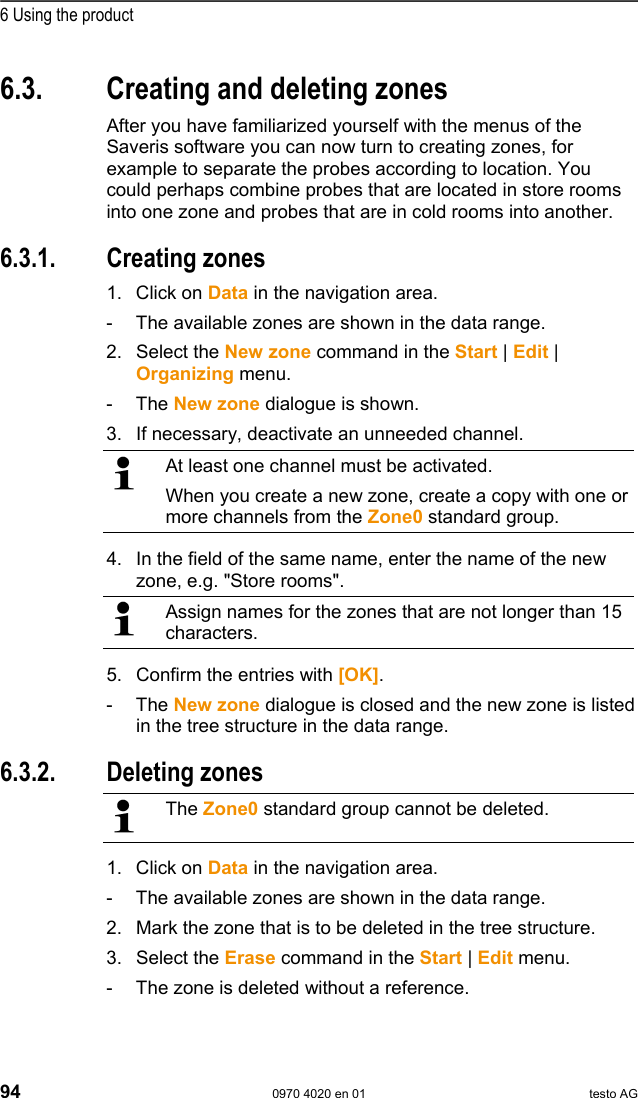  6 Using the product 94  0970 4020 en 01 testo AG 6.3.  Creating and deleting zones After you have familiarized yourself with the menus of the Saveris software you can now turn to creating zones, for example to separate the probes according to location. You could perhaps combine probes that are located in store rooms into one zone and probes that are in cold rooms into another. Pos: 122 /TD/Produkt  verwenden/testo Saver is/03 Gruppen einric hten/organisieren/0 4 Zonen anlegen @ 0\mod_11890 76726062_79.doc  @ 3902  6.3.1. Creating zones 1. Click on Data in the navigation area. -  The available zones are shown in the data range. 2.  Select the New zone command in the Start | Edit | Organizing menu. - The New zone dialogue is shown. 3.  If necessary, deactivate an unneeded channel.   At least one channel must be activated. When you create a new zone, create a copy with one or more channels from the Zone0 standard group. 4.  In the field of the same name, enter the name of the new zone, e.g. "Store rooms".  Assign names for the zones that are not longer than 15 characters. 5.  Confirm the entries with [OK]. - The New zone dialogue is closed and the new zone is listed in the tree structure in the data range. Pos: 123 /TD/Produkt  verwenden/testo Saver is/03 Gruppen einric hten/organisieren/0 8 Zonen l&ouml;schen @ 0\mod_1189 076727046_79.doc  @ 3922  6.3.2. Deleting zones   The Zone0 standard group cannot be deleted. 1. Click on Data in the navigation area. -  The available zones are shown in the data range. 2.  Mark the zone that is to be deleted in the tree structure. 3.  Select the Erase command in the Start | Edit menu. -  The zone is deleted without a reference. 