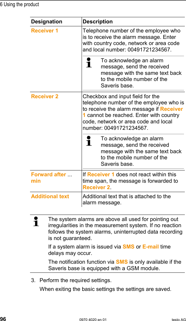  6 Using the product 96  0970 4020 en 01 testo AG Designation Description Receiver 1  Telephone number of the employee who is to receive the alarm message. Enter with country code, network or area code and local number: 00491721234567.    To acknowledge an alarm message, send the received message with the same text back to the mobile number of the Saveris base.     Receiver 2  Checkbox and input field for the telephone number of the employee who is to receive the alarm message if Receiver 1 cannot be reached. Enter with country code, network or area code and local number: 00491721234567.    To acknowledge an alarm message, send the received message with the same text back to the mobile number of the Saveris base.     Forward after ... min If Receiver 1 does not react within this time span, the message is forwarded to Receiver 2. Additional text  Additional text that is attached to the alarm message.   The system alarms are above all used for pointing out irregularities in the measurement system. If no reaction follows the system alarms, uninterrupted data recording is not guaranteed. If a system alarm is issued via SMS or E-mail time delays may occur. The notification function via SMS is only available if the Saveris base is equipped with a GSM module. 3. Perform the required settings. When exiting the basic settings the settings are saved. 