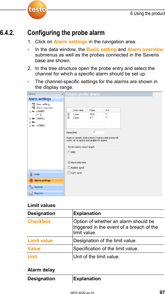  6 Using the product  0970 4020 en 01 97 Pos: 126 /TD/Produkt  verwenden/testo Saver is/04 Alarme konfigur ieren/02 Spezifi schen Alarm einrichten @ 0\m od_1189064215593_79. doc @ 3861  6.4.2.  Configuring the probe alarm 1. Click on Alarm settings in the navigation area. -  In the data window, the Basic setting and Alarm overview submenus as well as the probes connected in the Saveris base are shown. 2. In the tree structure open the probe entry and select the channel for which a specific alarm should be set up. -  The channel-specific settings for the alarms are shown in the display range.   Pos: 127 /TD/Produkt  verwenden/testo Saver is/04 Alarme konfigur ieren/02 Spezifi scher Alarm - 01 Grenzwerte @ 0\ mod_1189064521015_79. doc @ 3871  Limit values Designation Explanation  Checkbox  Option of whether an alarm should be triggered in the event of a breach of the limit value. Limit value Designation of the limit value. Value Specification of the limit value. Unit  Unit of the limit value.  Pos: 128 /TD/Produkt  verwenden/testo Saver is/04 Alarme konfigur ieren/02 Spezifi scher Alarm - 02 Verz&ouml;gerung @ 0\ mod_1189064581156_79. doc @ 3881  Alarm delay   Designation Explanation  