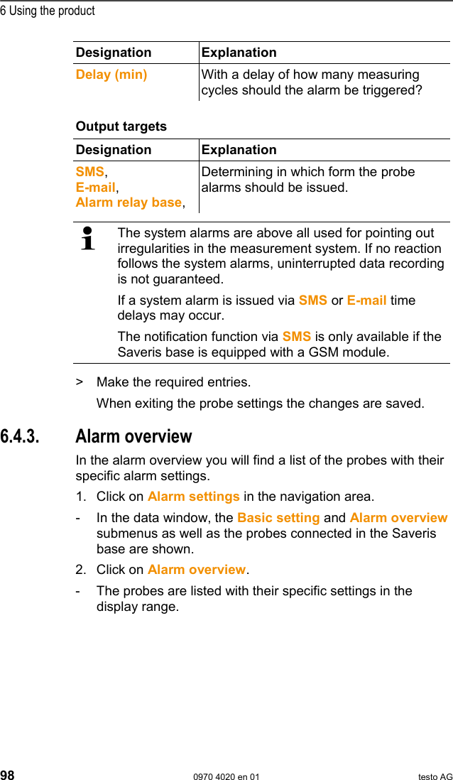  6 Using the product 98  0970 4020 en 01 testo AG Designation Explanation  Delay (min)  With a delay of how many measuring cycles should the alarm be triggered?  Pos: 129 /TD/Produkt  verwenden/testo Saver is/04 Alarme konfigur ieren/02 Spezifi scher Alarm - 03 Ausgabe @ 0\mod_ 1189064615828_79.doc  @ 3891  Output targets   Designation Explanation  SMS, E-mail, Alarm relay base, Determining in which form the probe alarms should be issued.  The system alarms are above all used for pointing out irregularities in the measurement system. If no reaction follows the system alarms, uninterrupted data recording is not guaranteed. If a system alarm is issued via SMS or E-mail time delays may occur. The notification function via SMS is only available if the Saveris base is equipped with a GSM module. >  Make the required entries. When exiting the probe settings the changes are saved. Pos: 130 /TD/Produkt  verwenden/testo Saver is/04 Alarme konfigur ieren/03 Alarm&uuml;bersi cht @ 0\mod_1188997883 484_79.doc @ 3791  6.4.3. Alarm overview In the alarm overview you will find a list of the probes with their specific alarm settings. 1. Click on Alarm settings in the navigation area. -  In the data window, the Basic setting and Alarm overview submenus as well as the probes connected in the Saveris base are shown. 2. Click on Alarm overview. -  The probes are listed with their specific settings in the display range. 
