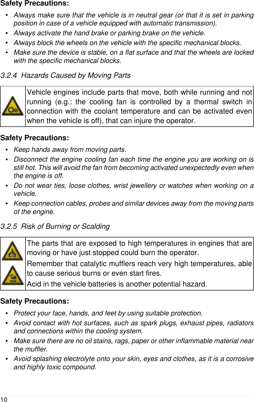Safety Precautions:&bull;Always make sure that the vehicle is in neutral gear (or that it is set in parkingposition in case of a vehicle equipped with automatic transmission).&bull;Always activate the hand brake or parking brake on the vehicle.&bull;Always block the wheels on the vehicle with the specific mechanical blocks.&bull;Make sure the device is stable, on a flat surface and that the wheels are lockedwith the specific mechanical blocks.3.2.4  Hazards Caused by Moving PartsVehicle engines include parts that move, both while running and notrunning (e.g.: the cooling fan is controlled by a thermal switch inconnection with the coolant temperature and can be activated evenwhen the vehicle is off), that can injure the operator.Safety Precautions:&bull;Keep hands away from moving parts.&bull;Disconnect the engine cooling fan each time the engine you are working on isstill hot. This will avoid the fan from becoming activated unexpectedly even whenthe engine is off.&bull;Do not wear ties, loose clothes, wrist jewellery or watches when working on avehicle.&bull;Keep connection cables, probes and similar devices away from the moving partsof the engine.3.2.5  Risk of Burning or ScaldingThe parts that are exposed to high temperatures in engines that aremoving or have just stopped could burn the operator.Remember that catalytic mufflers reach very high temperatures, ableto cause serious burns or even start fires.Acid in the vehicle batteries is another potential hazard.Safety Precautions:&bull;Protect your face, hands, and feet by using suitable protection.&bull;Avoid contact with hot surfaces, such as spark plugs, exhaust pipes, radiatorsand connections within the cooling system.&bull;Make sure there are no oil stains, rags, paper or other inflammable material nearthe muffler.&bull;Avoid splashing electrolyte onto your skin, eyes and clothes, as it is a corrosiveand highly toxic compound.10