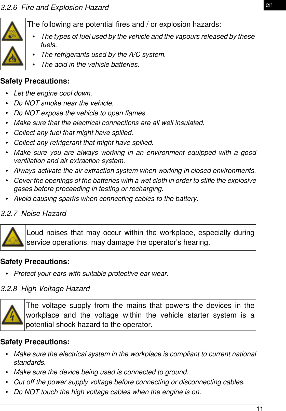 3.2.6  Fire and Explosion HazardThe following are potential fires and / or explosion hazards:&bull;The types of fuel used by the vehicle and the vapours released by thesefuels.&bull;The refrigerants used by the A/C system.&bull;The acid in the vehicle batteries.Safety Precautions:&bull;Let the engine cool down.&bull;Do NOT smoke near the vehicle.&bull;Do NOT expose the vehicle to open flames.&bull;Make sure that the electrical connections are all well insulated.&bull;Collect any fuel that might have spilled.&bull;Collect any refrigerant that might have spilled.&bull;Make sure you are always working in an environment equipped with a goodventilation and air extraction system.&bull;Always activate the air extraction system when working in closed environments.&bull;Cover the openings of the batteries with a wet cloth in order to stifle the explosivegases before proceeding in testing or recharging.&bull;Avoid causing sparks when connecting cables to the battery.3.2.7  Noise HazardLoud noises that may occur within the workplace, especially duringservice operations, may damage the operator's hearing.Safety Precautions:&bull;Protect your ears with suitable protective ear wear.3.2.8  High Voltage HazardThe voltage supply from the mains that powers the devices in theworkplace and the voltage within the vehicle starter system is apotential shock hazard to the operator.Safety Precautions:&bull;Make sure the electrical system in the workplace is compliant to current nationalstandards.&bull;Make sure the device being used is connected to ground.&bull;Cut off the power supply voltage before connecting or disconnecting cables.&bull;Do NOT touch the high voltage cables when the engine is on.11en