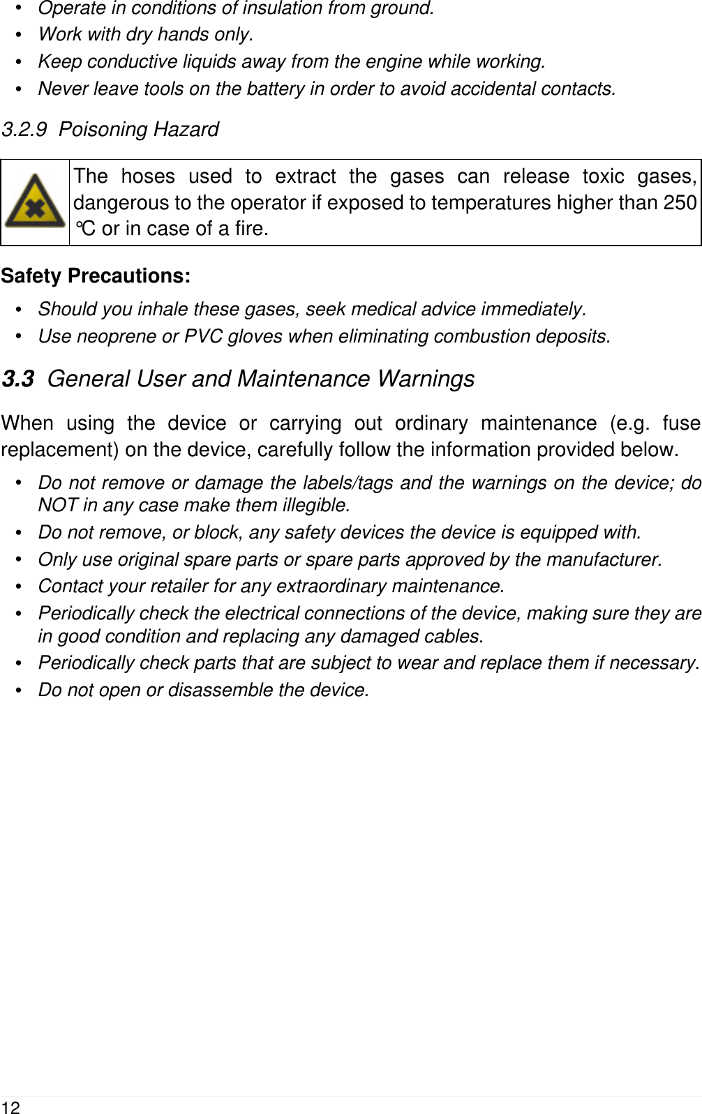 &bull;Operate in conditions of insulation from ground.&bull;Work with dry hands only.&bull;Keep conductive liquids away from the engine while working.&bull;Never leave tools on the battery in order to avoid accidental contacts.3.2.9  Poisoning HazardThe hoses used to extract the gases can release toxic gases,dangerous to the operator if exposed to temperatures higher than 250&deg;C or in case of a fire.Safety Precautions:&bull;Should you inhale these gases, seek medical advice immediately.&bull;Use neoprene or PVC gloves when eliminating combustion deposits.3.3  General User and Maintenance WarningsWhen using the device or carrying out ordinary maintenance (e.g. fusereplacement) on the device, carefully follow the information provided below.&bull;Do not remove or damage the labels/tags and the warnings on the device; doNOT in any case make them illegible.&bull;Do not remove, or block, any safety devices the device is equipped with.&bull;Only use original spare parts or spare parts approved by the manufacturer.&bull;Contact your retailer for any extraordinary maintenance.&bull;Periodically check the electrical connections of the device, making sure they arein good condition and replacing any damaged cables.&bull;Periodically check parts that are subject to wear and replace them if necessary.&bull;Do not open or disassemble the device.12