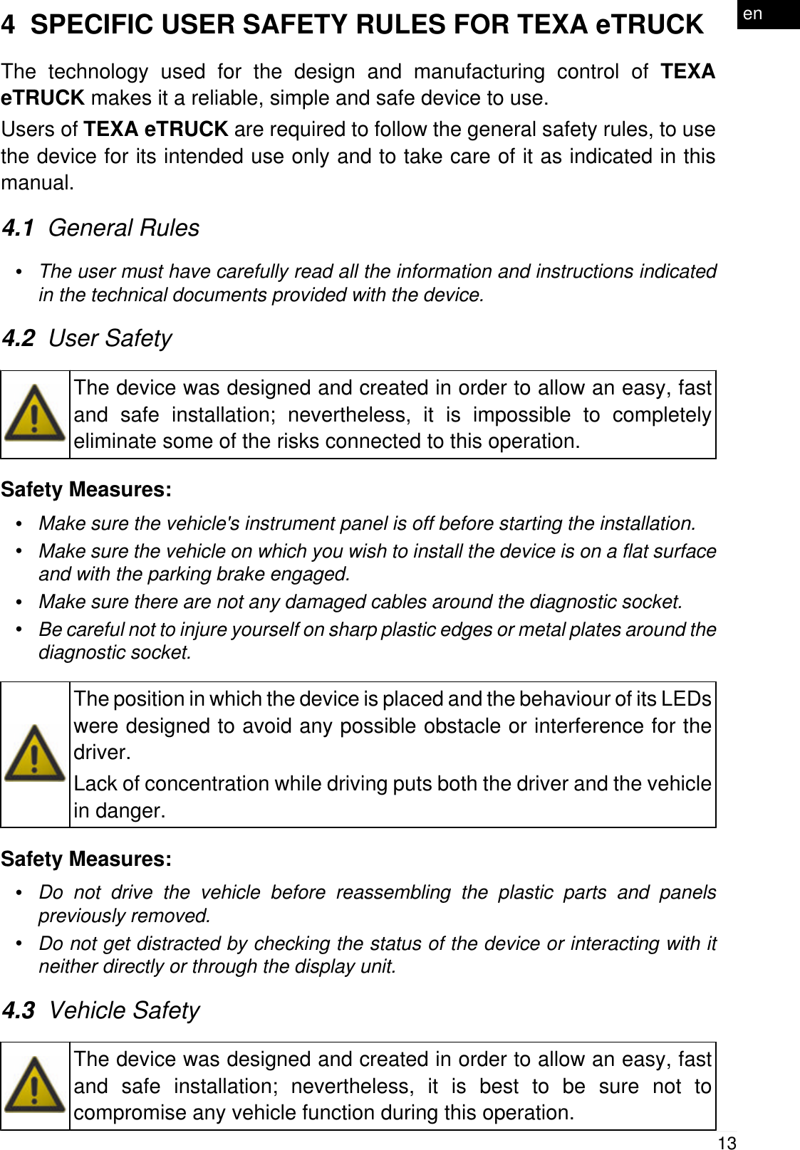 4  SPECIFIC USER SAFETY RULES FOR TEXA eTRUCKThe technology used for the design and manufacturing control of TEXAeTRUCK makes it a reliable, simple and safe device to use.Users of TEXA eTRUCK are required to follow the general safety rules, to usethe device for its intended use only and to take care of it as indicated in thismanual.4.1  General Rules&bull;The user must have carefully read all the information and instructions indicatedin the technical documents provided with the device.4.2  User SafetyThe device was designed and created in order to allow an easy, fastand safe installation; nevertheless, it is impossible to completelyeliminate some of the risks connected to this operation.Safety Measures:&bull;Make sure the vehicle's instrument panel is off before starting the installation.&bull;Make sure the vehicle on which you wish to install the device is on a flat surfaceand with the parking brake engaged.&bull;Make sure there are not any damaged cables around the diagnostic socket.&bull;Be careful not to injure yourself on sharp plastic edges or metal plates around thediagnostic socket.The position in which the device is placed and the behaviour of its LEDswere designed to avoid any possible obstacle or interference for thedriver.Lack of concentration while driving puts both the driver and the vehiclein danger.Safety Measures:&bull;Do not drive the vehicle before reassembling the plastic parts and panelspreviously removed.&bull;Do not get distracted by checking the status of the device or interacting with itneither directly or through the display unit.4.3  Vehicle SafetyThe device was designed and created in order to allow an easy, fastand safe installation; nevertheless, it is best to be sure not tocompromise any vehicle function during this operation.13en