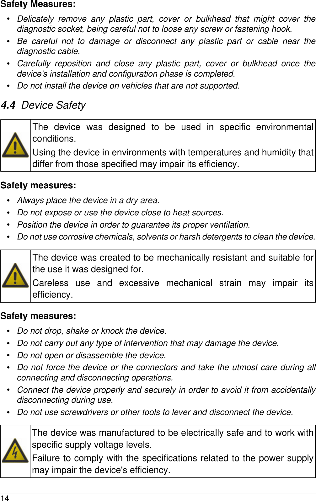 Safety Measures:&bull;Delicately remove any plastic part, cover or bulkhead that might cover thediagnostic socket, being careful not to loose any screw or fastening hook.&bull;Be careful not to damage or disconnect any plastic part or cable near thediagnostic cable.&bull;Carefully reposition and close any plastic part, cover or bulkhead once thedevice's installation and configuration phase is completed.&bull;Do not install the device on vehicles that are not supported.4.4  Device SafetyThe device was designed to be used in specific environmentalconditions.Using the device in environments with temperatures and humidity thatdiffer from those specified may impair its efficiency.Safety measures:&bull;Always place the device in a dry area.&bull;Do not expose or use the device close to heat sources.&bull;Position the device in order to guarantee its proper ventilation.&bull;Do not use corrosive chemicals, solvents or harsh detergents to clean the device.The device was created to be mechanically resistant and suitable forthe use it was designed for.Careless use and excessive mechanical strain may impair itsefficiency.Safety measures:&bull;Do not drop, shake or knock the device.&bull;Do not carry out any type of intervention that may damage the device.&bull;Do not open or disassemble the device.&bull;Do not force the device or the connectors and take the utmost care during allconnecting and disconnecting operations.&bull;Connect the device properly and securely in order to avoid it from accidentallydisconnecting during use.&bull;Do not use screwdrivers or other tools to lever and disconnect the device.The device was manufactured to be electrically safe and to work withspecific supply voltage levels.Failure to comply with the specifications related to the power supplymay impair the device's efficiency.14