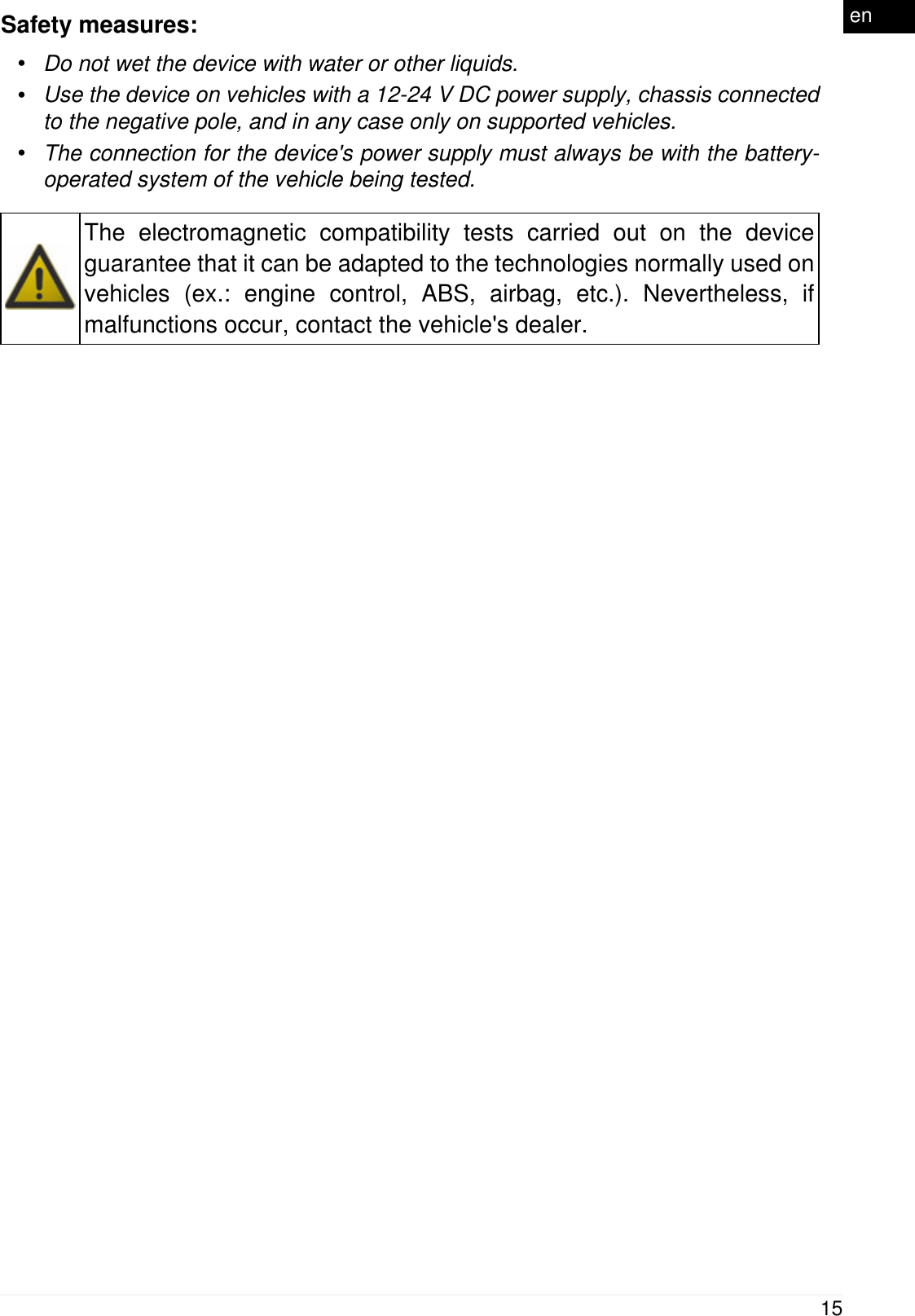 Safety measures:&bull;Do not wet the device with water or other liquids.&bull;Use the device on vehicles with a 12-24 V DC power supply, chassis connectedto the negative pole, and in any case only on supported vehicles.&bull;The connection for the device's power supply must always be with the battery-operated system of the vehicle being tested.The electromagnetic compatibility tests carried out on the deviceguarantee that it can be adapted to the technologies normally used onvehicles (ex.: engine control, ABS, airbag, etc.). Nevertheless, ifmalfunctions occur, contact the vehicle's dealer.15en