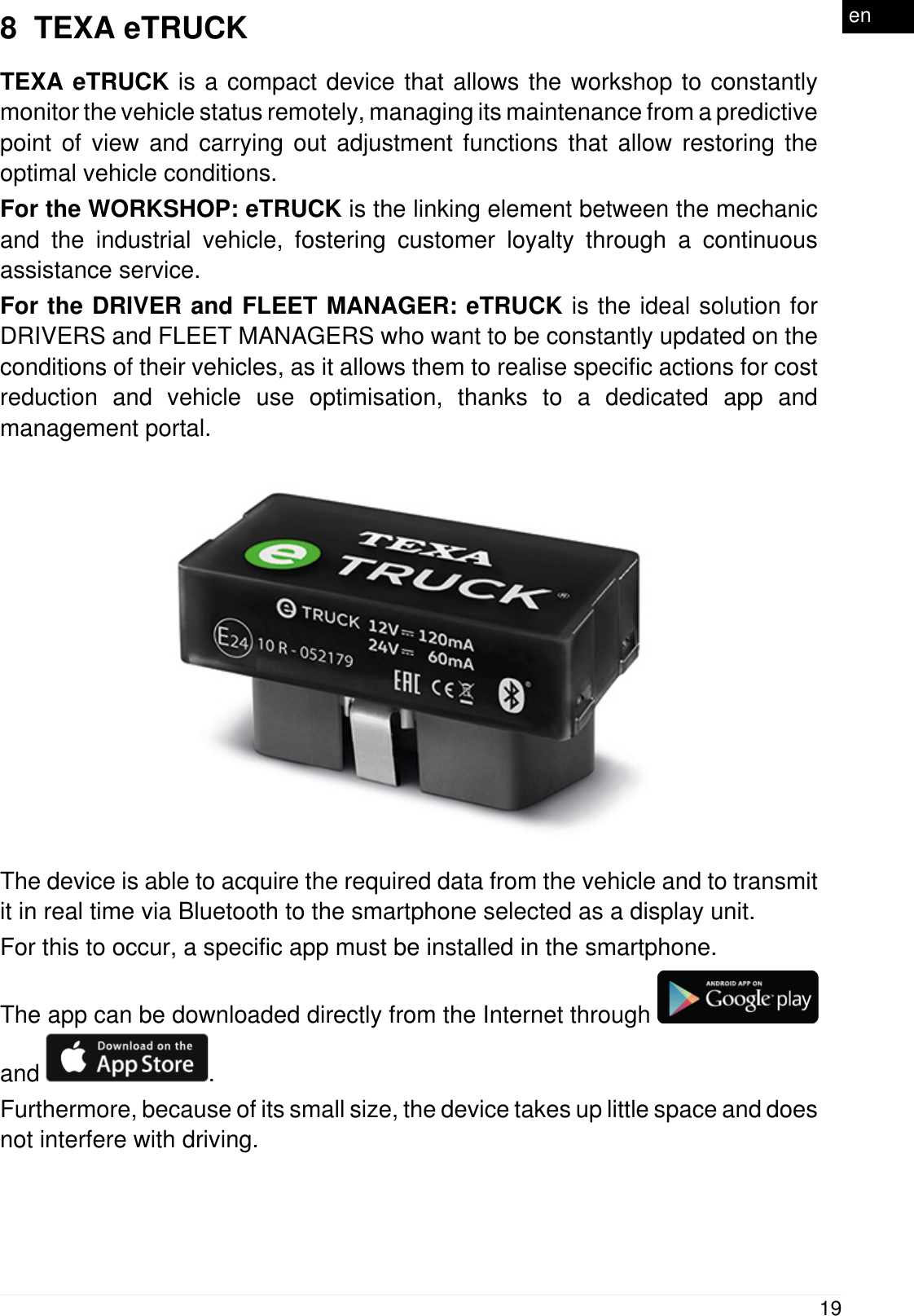 8  TEXA eTRUCKTEXA eTRUCK is a compact device that allows the workshop to constantlymonitor the vehicle status remotely, managing its maintenance from a predictivepoint of view and carrying out adjustment functions that allow restoring theoptimal vehicle conditions.For the WORKSHOP: eTRUCK is the linking element between the mechanicand the industrial vehicle, fostering customer loyalty through a continuousassistance service.For the DRIVER and FLEET MANAGER: eTRUCK is the ideal solution forDRIVERS and FLEET MANAGERS who want to be constantly updated on theconditions of their vehicles, as it allows them to realise specific actions for costreduction and vehicle use optimisation, thanks to a dedicated app andmanagement portal.The device is able to acquire the required data from the vehicle and to transmitit in real time via Bluetooth to the smartphone selected as a display unit.For this to occur, a specific app must be installed in the smartphone.The app can be downloaded directly from the Internet through and  .Furthermore, because of its small size, the device takes up little space and doesnot interfere with driving.19en