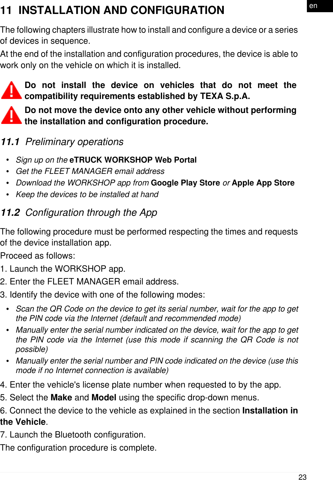 11  INSTALLATION AND CONFIGURATIONThe following chapters illustrate how to install and configure a device or a seriesof devices in sequence.At the end of the installation and configuration procedures, the device is able towork only on the vehicle on which it is installed. Do not install the device on vehicles that do not meet thecompatibility requirements established by TEXA S.p.A.Do not move the device onto any other vehicle without performingthe installation and configuration procedure.11.1  Preliminary operations&bull;Sign up on the eTRUCK WORKSHOP Web Portal&bull;Get the FLEET MANAGER email address&bull;Download the WORKSHOP app from Google Play Store or Apple App Store&bull;Keep the devices to be installed at hand11.2  Configuration through the AppThe following procedure must be performed respecting the times and requestsof the device installation app.Proceed as follows:1. Launch the WORKSHOP app.2. Enter the FLEET MANAGER email address.3. Identify the device with one of the following modes:&bull;Scan the QR Code on the device to get its serial number, wait for the app to getthe PIN code via the Internet (default and recommended mode)&bull;Manually enter the serial number indicated on the device, wait for the app to getthe PIN code via the Internet (use this mode if scanning the QR Code is notpossible)&bull;Manually enter the serial number and PIN code indicated on the device (use thismode if no Internet connection is available)4. Enter the vehicle's license plate number when requested to by the app.5. Select the Make and Model using the specific drop-down menus.6. Connect the device to the vehicle as explained in the section Installation inthe Vehicle.7. Launch the Bluetooth configuration.The configuration procedure is complete.23en