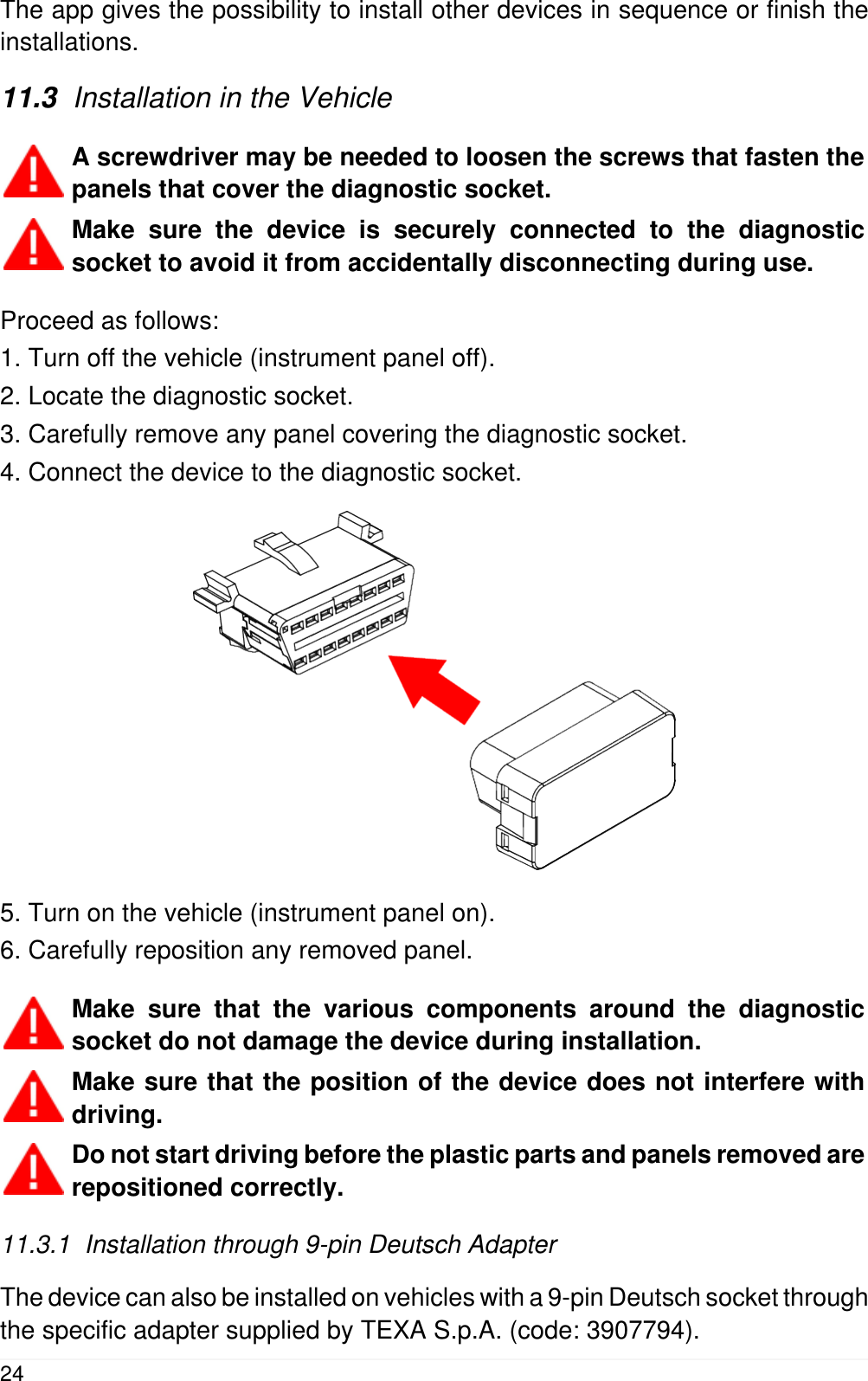 The app gives the possibility to install other devices in sequence or finish theinstallations.11.3  Installation in the VehicleA screwdriver may be needed to loosen the screws that fasten thepanels that cover the diagnostic socket.Make sure the device is securely connected to the diagnosticsocket to avoid it from accidentally disconnecting during use.Proceed as follows:1. Turn off the vehicle (instrument panel off).2. Locate the diagnostic socket.3. Carefully remove any panel covering the diagnostic socket.4. Connect the device to the diagnostic socket.5. Turn on the vehicle (instrument panel on).6. Carefully reposition any removed panel.Make sure that the various components around the diagnosticsocket do not damage the device during installation.Make sure that the position of the device does not interfere withdriving.Do not start driving before the plastic parts and panels removed arerepositioned correctly.11.3.1  Installation through 9-pin Deutsch AdapterThe device can also be installed on vehicles with a 9-pin Deutsch socket throughthe specific adapter supplied by TEXA S.p.A. (code: 3907794).24