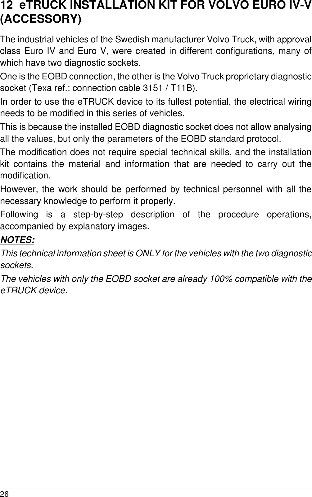 12  eTRUCK INSTALLATION KIT FOR VOLVO EURO IV-V(ACCESSORY)The industrial vehicles of the Swedish manufacturer Volvo Truck, with approvalclass Euro IV and Euro V, were created in different configurations, many ofwhich have two diagnostic sockets.One is the EOBD connection, the other is the Volvo Truck proprietary diagnosticsocket (Texa ref.: connection cable 3151 / T11B).In order to use the eTRUCK device to its fullest potential, the electrical wiringneeds to be modified in this series of vehicles.This is because the installed EOBD diagnostic socket does not allow analysingall the values, but only the parameters of the EOBD standard protocol.The modification does not require special technical skills, and the installationkit contains the material and information that are needed to carry out themodification.However, the work should be performed by technical personnel with all thenecessary knowledge to perform it properly.Following is a step-by-step description of the procedure operations,accompanied by explanatory images.NOTES:This technical information sheet is ONLY for the vehicles with the two diagnosticsockets.The vehicles with only the EOBD socket are already 100% compatible with theeTRUCK device.26