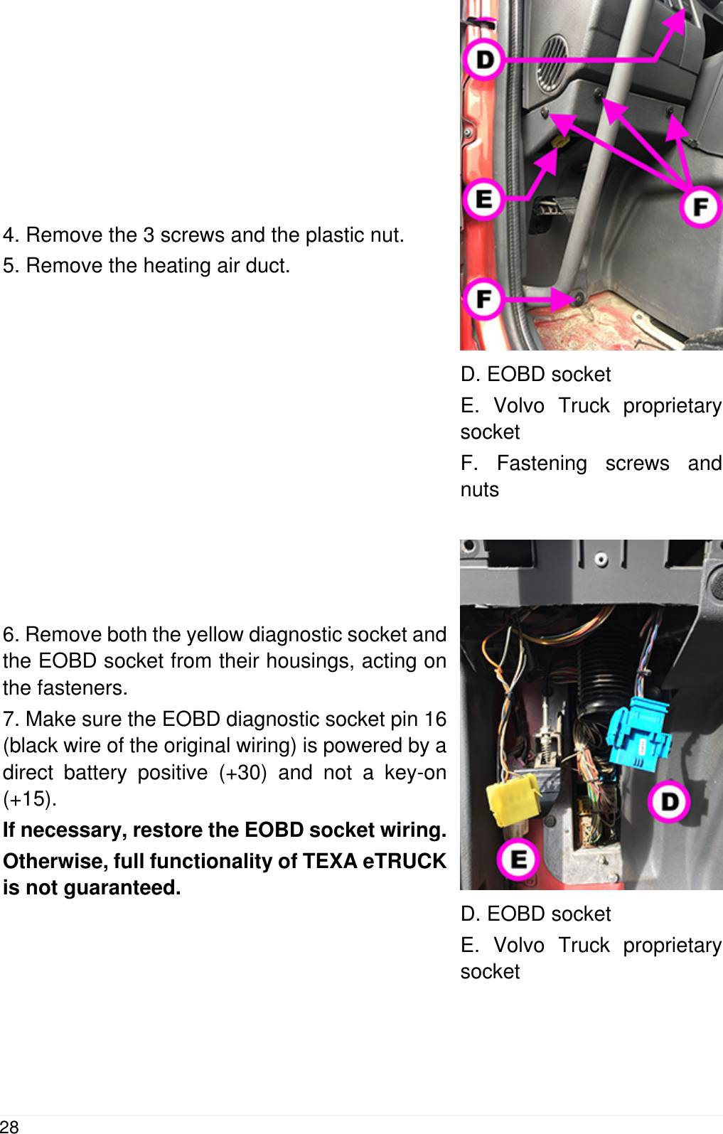 4. Remove the 3 screws and the plastic nut.5. Remove the heating air duct.D. EOBD socketE. Volvo Truck proprietarysocketF. Fastening screws andnuts6. Remove both the yellow diagnostic socket andthe EOBD socket from their housings, acting onthe fasteners.7. Make sure the EOBD diagnostic socket pin 16(black wire of the original wiring) is powered by adirect battery positive (+30) and not a key-on(+15).If necessary, restore the EOBD socket wiring.Otherwise, full functionality of TEXA eTRUCKis not guaranteed.D. EOBD socketE. Volvo Truck proprietarysocket28