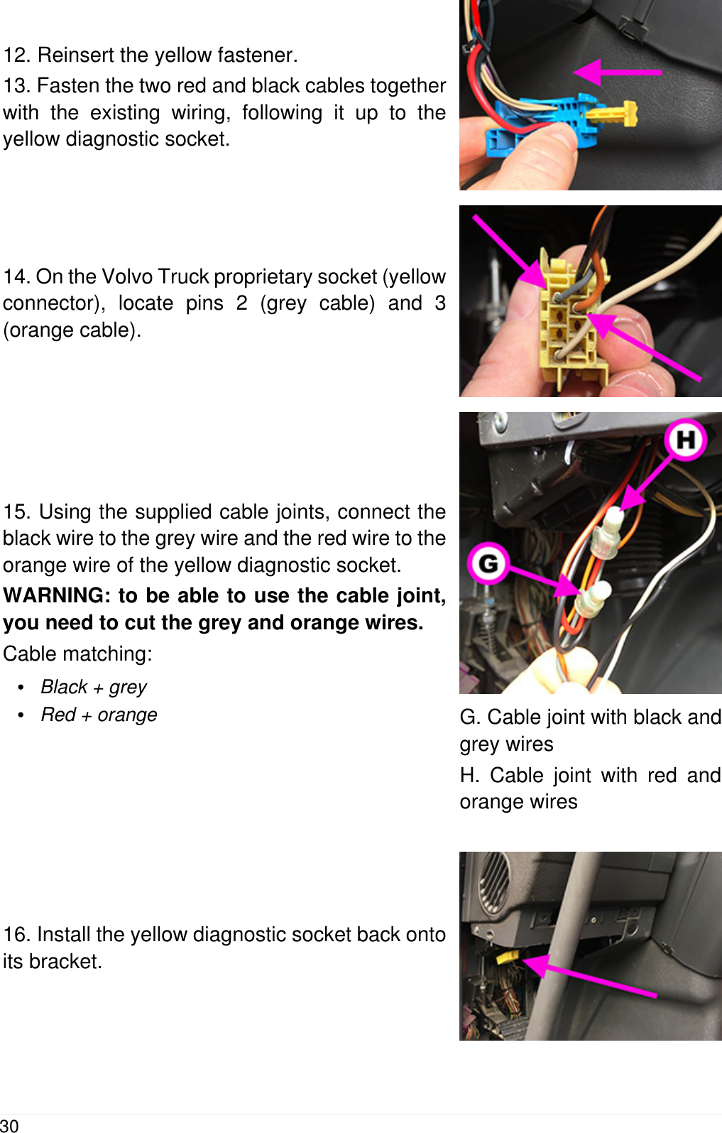 12. Reinsert the yellow fastener.13. Fasten the two red and black cables togetherwith the existing wiring, following it up to theyellow diagnostic socket.14. On the Volvo Truck proprietary socket (yellowconnector), locate pins 2 (grey cable) and 3(orange cable).15. Using the supplied cable joints, connect theblack wire to the grey wire and the red wire to theorange wire of the yellow diagnostic socket.WARNING: to be able to use the cable joint,you need to cut the grey and orange wires.Cable matching:&bull;Black + grey&bull;Red + orange G. Cable joint with black andgrey wiresH. Cable joint with red andorange wires16. Install the yellow diagnostic socket back ontoits bracket.30