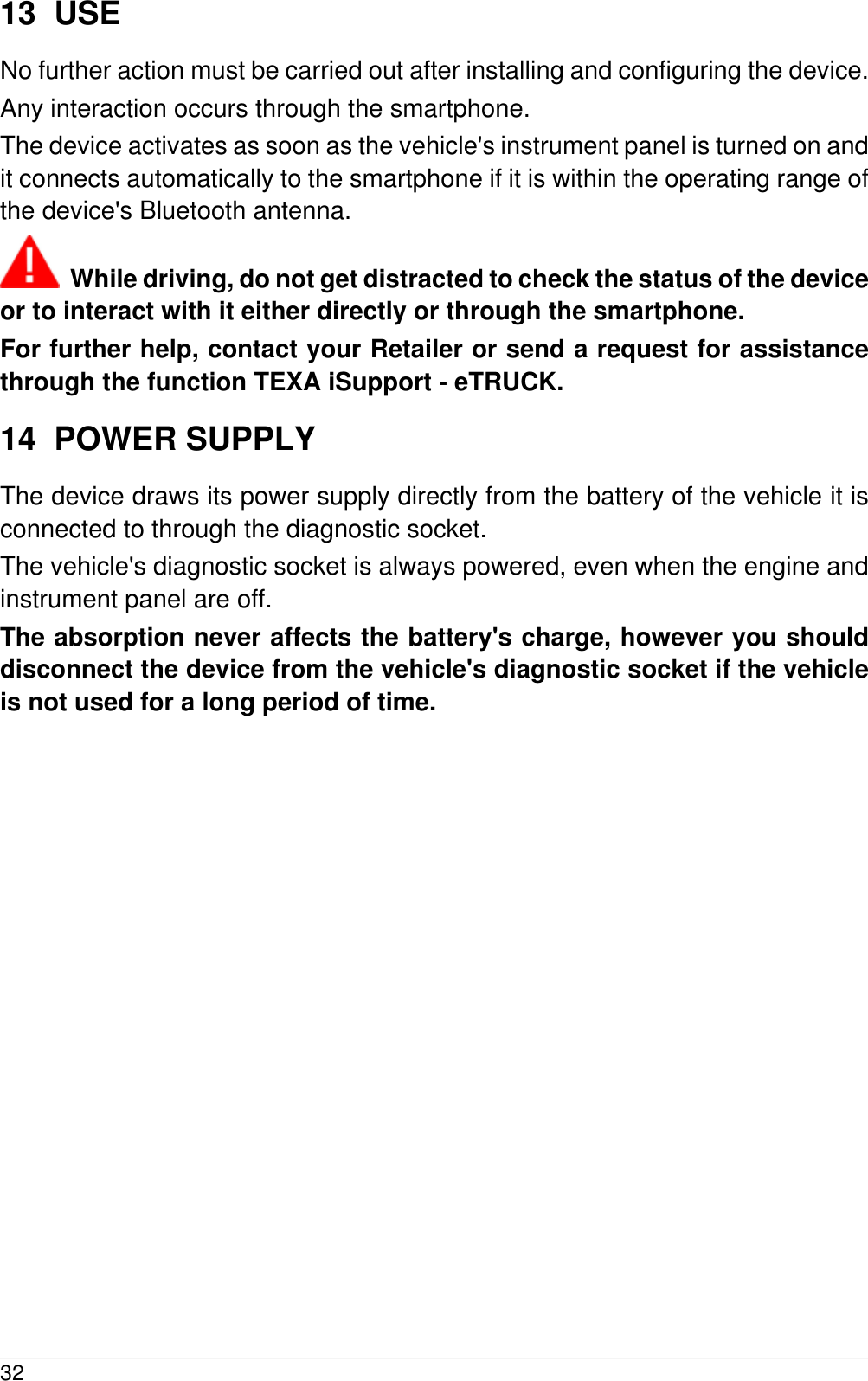 13  USENo further action must be carried out after installing and configuring the device.Any interaction occurs through the smartphone.The device activates as soon as the vehicle's instrument panel is turned on andit connects automatically to the smartphone if it is within the operating range ofthe device's Bluetooth antenna.  While driving, do not get distracted to check the status of the deviceor to interact with it either directly or through the smartphone.For further help, contact your Retailer or send a request for assistancethrough the function TEXA iSupport - eTRUCK.14  POWER SUPPLYThe device draws its power supply directly from the battery of the vehicle it isconnected to through the diagnostic socket.The vehicle's diagnostic socket is always powered, even when the engine andinstrument panel are off.The absorption never affects the battery's charge, however you shoulddisconnect the device from the vehicle's diagnostic socket if the vehicleis not used for a long period of time.32