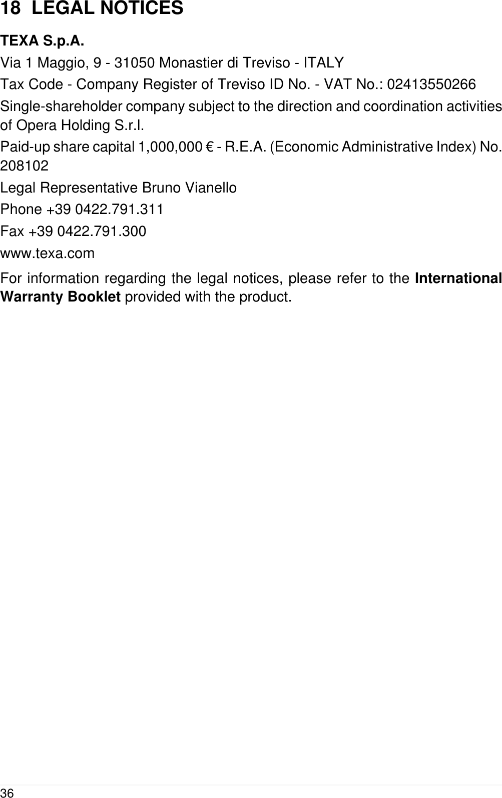 18  LEGAL NOTICESTEXA S.p.A.Via 1 Maggio, 9 - 31050 Monastier di Treviso - ITALYTax Code - Company Register of Treviso ID No. - VAT No.: 02413550266Single-shareholder company subject to the direction and coordination activitiesof Opera Holding S.r.l.Paid-up share capital 1,000,000 &euro; - R.E.A. (Economic Administrative Index) No.208102Legal Representative Bruno VianelloPhone +39 0422.791.311Fax +39 0422.791.300www.texa.comFor information regarding the legal notices, please refer to the InternationalWarranty Booklet provided with the product.36