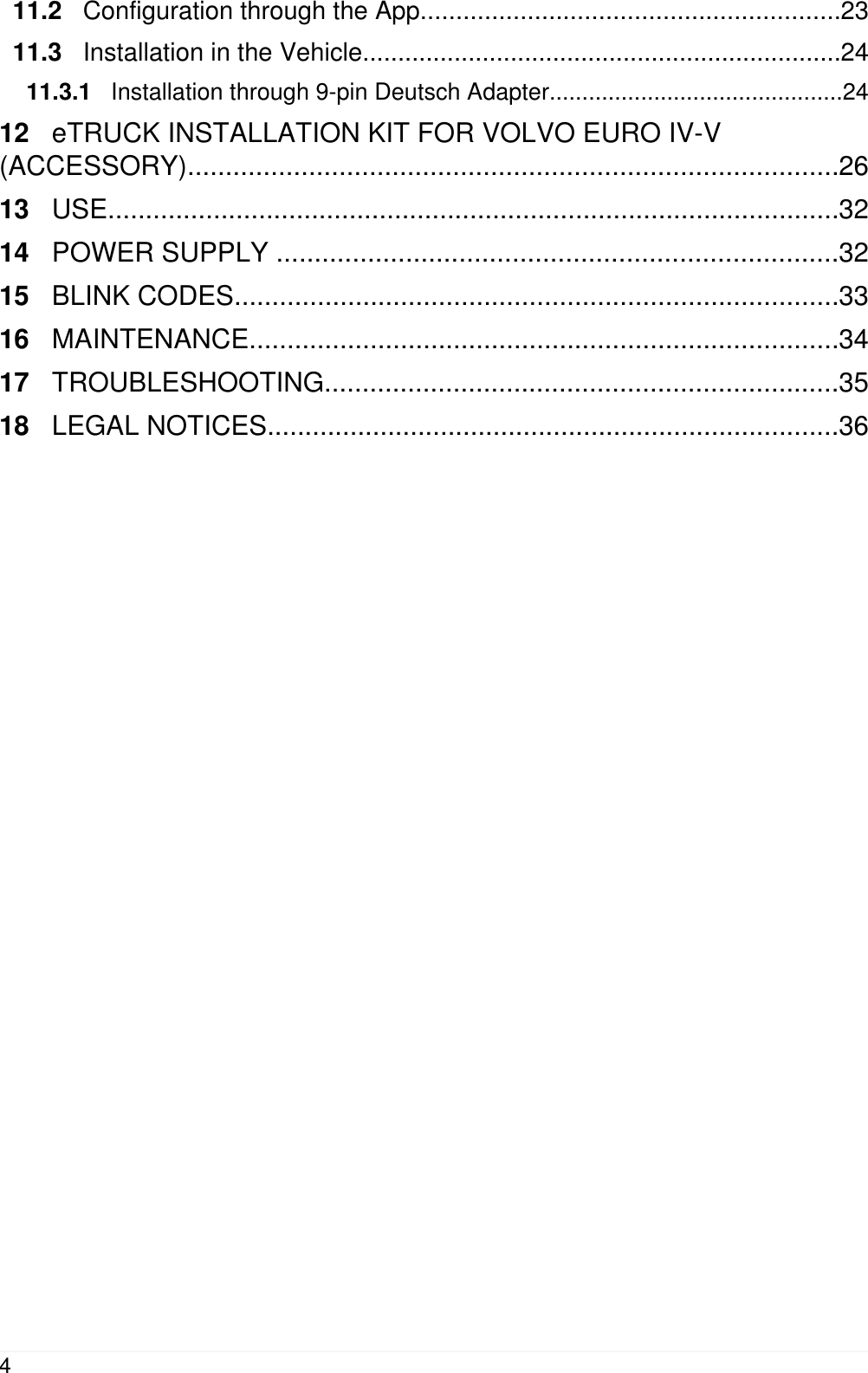 11.2   Configuration through the App...........................................................2311.3   Installation in the Vehicle....................................................................2411.3.1   Installation through 9-pin Deutsch Adapter.............................................2412   eTRUCK INSTALLATION KIT FOR VOLVO EURO IV-V(ACCESSORY)......................................................................................2613   USE.................................................................................................3214   POWER SUPPLY ..........................................................................3215   BLINK CODES................................................................................3316   MAINTENANCE..............................................................................3417   TROUBLESHOOTING....................................................................3518   LEGAL NOTICES............................................................................364