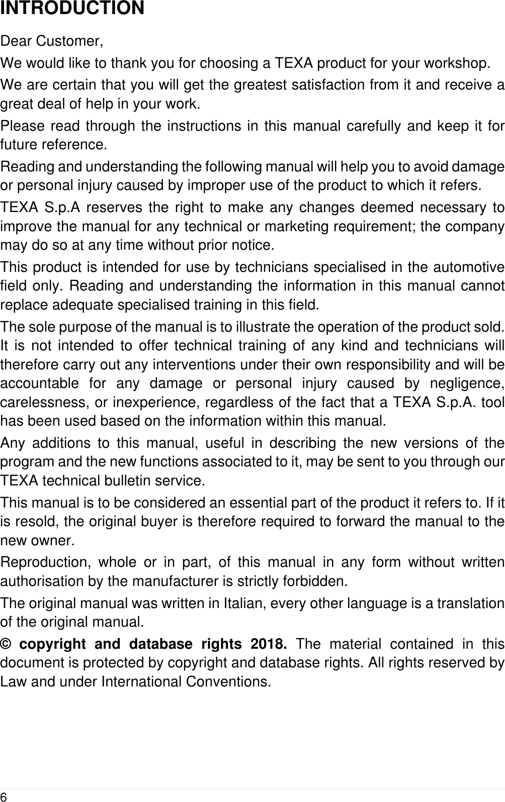 INTRODUCTIONDear Customer,We would like to thank you for choosing a TEXA product for your workshop.We are certain that you will get the greatest satisfaction from it and receive agreat deal of help in your work.Please read through the instructions in this manual carefully and keep it forfuture reference.Reading and understanding the following manual will help you to avoid damageor personal injury caused by improper use of the product to which it refers.TEXA S.p.A reserves the right to make any changes deemed necessary toimprove the manual for any technical or marketing requirement; the companymay do so at any time without prior notice.This product is intended for use by technicians specialised in the automotivefield only. Reading and understanding the information in this manual cannotreplace adequate specialised training in this field.The sole purpose of the manual is to illustrate the operation of the product sold.It is not intended to offer technical training of any kind and technicians willtherefore carry out any interventions under their own responsibility and will beaccountable for any damage or personal injury caused by negligence,carelessness, or inexperience, regardless of the fact that a TEXA S.p.A. toolhas been used based on the information within this manual.Any additions to this manual, useful in describing the new versions of theprogram and the new functions associated to it, may be sent to you through ourTEXA technical bulletin service.This manual is to be considered an essential part of the product it refers to. If itis resold, the original buyer is therefore required to forward the manual to thenew owner.Reproduction, whole or in part, of this manual in any form without writtenauthorisation by the manufacturer is strictly forbidden.The original manual was written in Italian, every other language is a translationof the original manual.&copy; copyright and database rights 2018. The material contained in thisdocument is protected by copyright and database rights. All rights reserved byLaw and under International Conventions.6