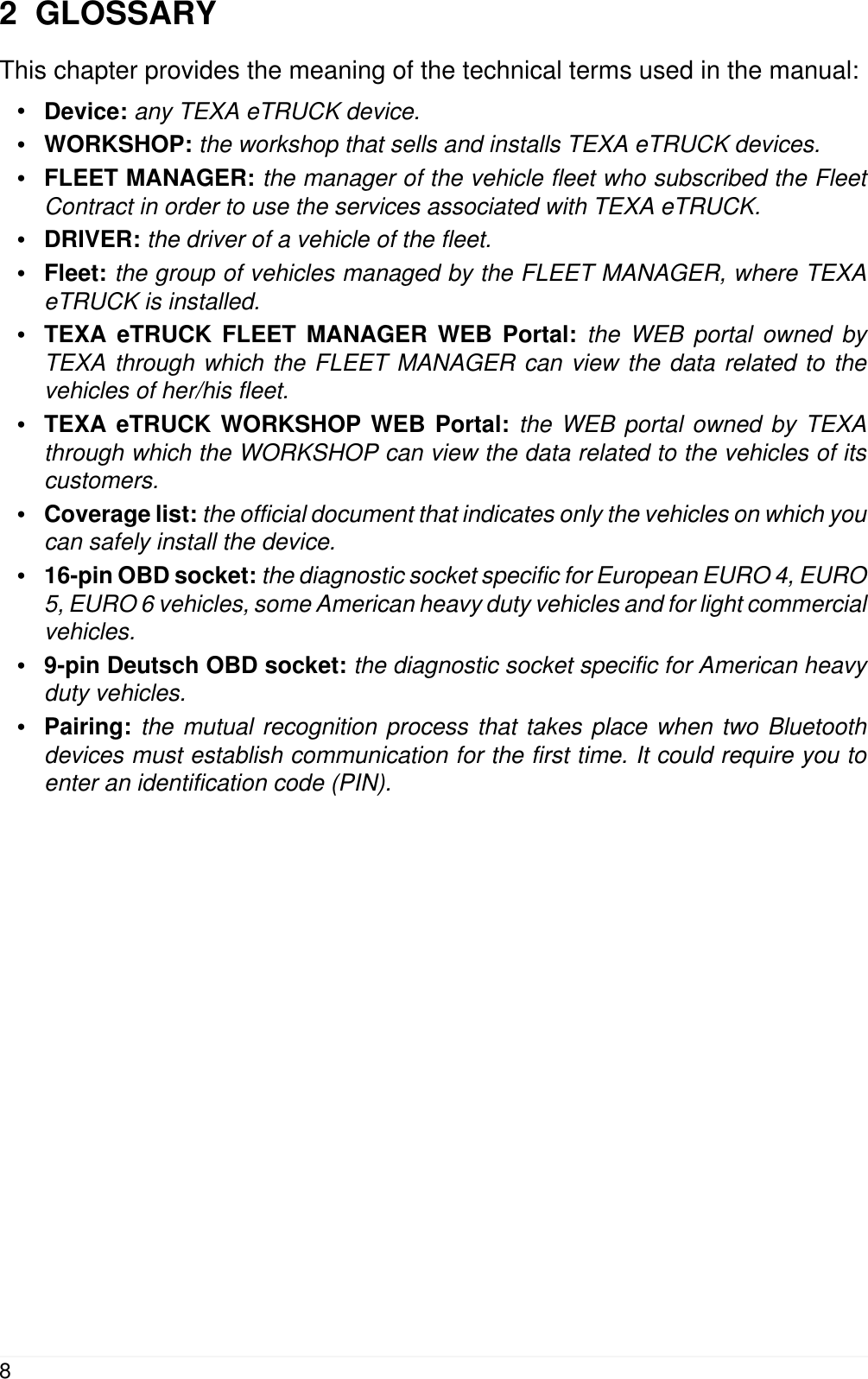 2  GLOSSARYThis chapter provides the meaning of the technical terms used in the manual:&bull;Device: any TEXA eTRUCK device.&bull;WORKSHOP: the workshop that sells and installs TEXA eTRUCK devices.&bull;FLEET MANAGER: the manager of the vehicle fleet who subscribed the FleetContract in order to use the services associated with TEXA eTRUCK.&bull;DRIVER: the driver of a vehicle of the fleet.&bull;Fleet: the group of vehicles managed by the FLEET MANAGER, where TEXAeTRUCK is installed.&bull;TEXA eTRUCK FLEET MANAGER WEB Portal: the WEB portal owned byTEXA through which the FLEET MANAGER can view the data related to thevehicles of her/his fleet.&bull;TEXA eTRUCK WORKSHOP WEB Portal: the WEB portal owned by TEXAthrough which the WORKSHOP can view the data related to the vehicles of itscustomers.&bull;Coverage list: the official document that indicates only the vehicles on which youcan safely install the device.&bull;16-pin OBD socket: the diagnostic socket specific for European EURO 4, EURO5, EURO 6 vehicles, some American heavy duty vehicles and for light commercialvehicles.&bull;9-pin Deutsch OBD socket: the diagnostic socket specific for American heavyduty vehicles.&bull;Pairing: the mutual recognition process that takes place when two Bluetoothdevices must establish communication for the first time. It could require you toenter an identification code (PIN).8