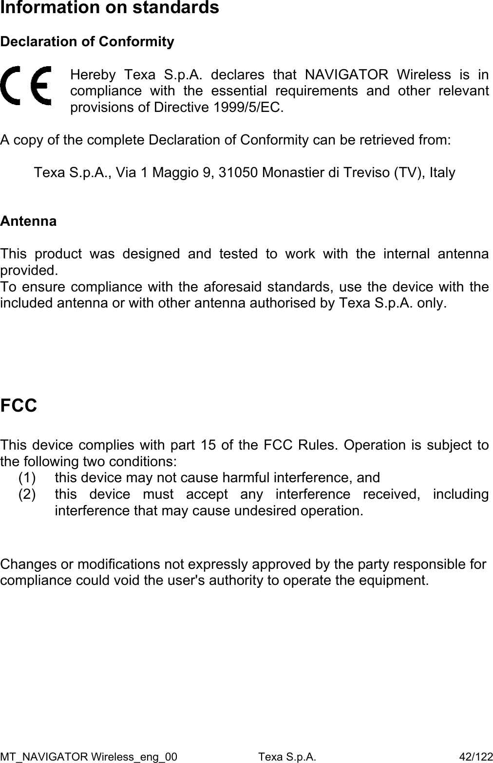 Information on standards  Declaration of Conformity   Hereby Texa S.p.A. declares that NAVIGATOR Wireless is in compliance with the essential requirements and other relevant provisions of Directive 1999/5/EC.  A copy of the complete Declaration of Conformity can be retrieved from:  Texa S.p.A., Via 1 Maggio 9, 31050 Monastier di Treviso (TV), Italy   Antenna  This product was designed and tested to work with the internal antenna provided. To ensure compliance with the aforesaid standards, use the device with the included antenna or with other antenna authorised by Texa S.p.A. only.     FCC  This device complies with part 15 of the FCC Rules. Operation is subject to the following two conditions: (1)  this device may not cause harmful interference, and (2) this device must accept any interference received, including interference that may cause undesired operation.   Changes or modifications not expressly approved by the party responsible for compliance could void the user's authority to operate the equipment.MT_NAVIGATOR Wireless_eng_00                          Texa S.p.A.                                              42/122 