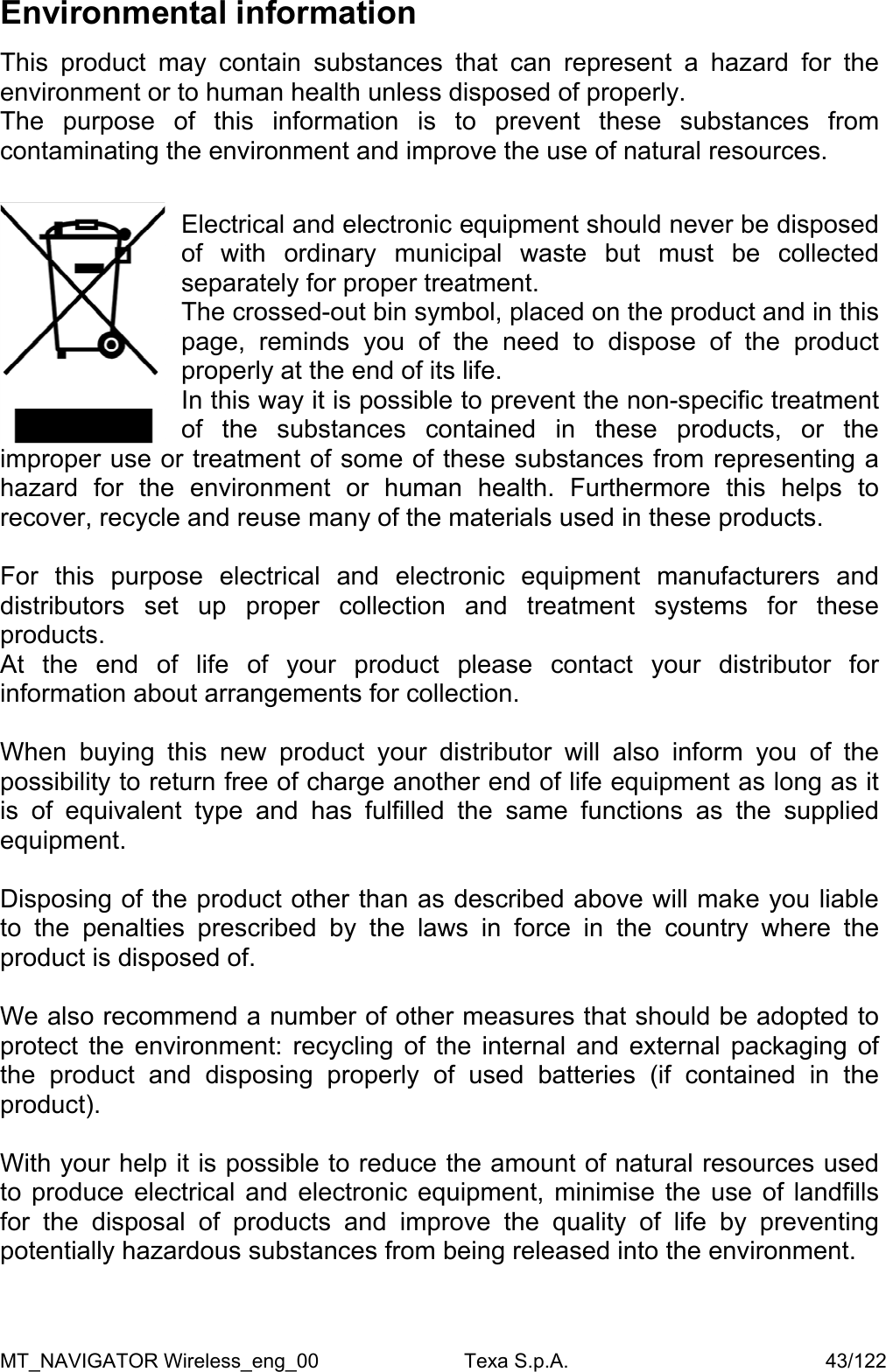 Environmental information  This product may contain substances that can represent a hazard for the environment or to human health unless disposed of properly. The purpose of this information is to prevent these substances from contaminating the environment and improve the use of natural resources.  Electrical and electronic equipment should never be disposed of with ordinary municipal waste but must be collected separately for proper treatment. The crossed-out bin symbol, placed on the product and in this page, reminds you of the need to dispose of the product properly at the end of its life. In this way it is possible to prevent the non-specific treatment of the substances contained in these products, or the improper use or treatment of some of these substances from representing a hazard for the environment or human health. Furthermore this helps to recover, recycle and reuse many of the materials used in these products.  For this purpose electrical and electronic equipment manufacturers and distributors set up proper collection and treatment systems for these products. At the end of life of your product please contact your distributor for information about arrangements for collection.  When buying this new product your distributor will also inform you of the possibility to return free of charge another end of life equipment as long as it is of equivalent type and has fulfilled the same functions as the supplied equipment.  Disposing of the product other than as described above will make you liable to the penalties prescribed by the laws in force in the country where the product is disposed of.  We also recommend a number of other measures that should be adopted to protect the environment: recycling of the internal and external packaging of the product and disposing properly of used batteries (if contained in the product).  With your help it is possible to reduce the amount of natural resources used to produce electrical and electronic equipment, minimise the use of landfills for the disposal of products and improve the quality of life by preventing potentially hazardous substances from being released into the environment.  MT_NAVIGATOR Wireless_eng_00                          Texa S.p.A.                                              43/122 