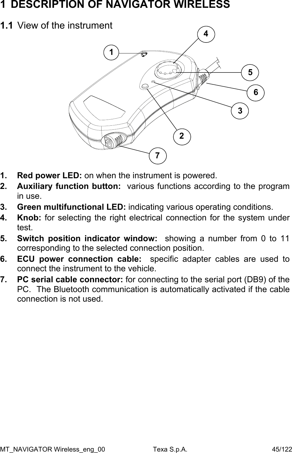 1  DESCRIPTION OF NAVIGATOR WIRELESS   1.1  View of the instrument    45 16 3 27  1.  Red power LED: on when the instrument is powered.  2.  Auxiliary function button:  various functions according to the program in use.  3.  Green multifunctional LED: indicating various operating conditions.  4. Knob: for selecting the right electrical connection for the system under test.  5.  Switch position indicator window:  showing a number from 0 to 11 corresponding to the selected connection position.  6.  ECU power connection cable:  specific adapter cables are used to connect the instrument to the vehicle. 7.  PC serial cable connector: for connecting to the serial port (DB9) of the PC.  The Bluetooth communication is automatically activated if the cable connection is not used.         MT_NAVIGATOR Wireless_eng_00                          Texa S.p.A.                                              45/122 