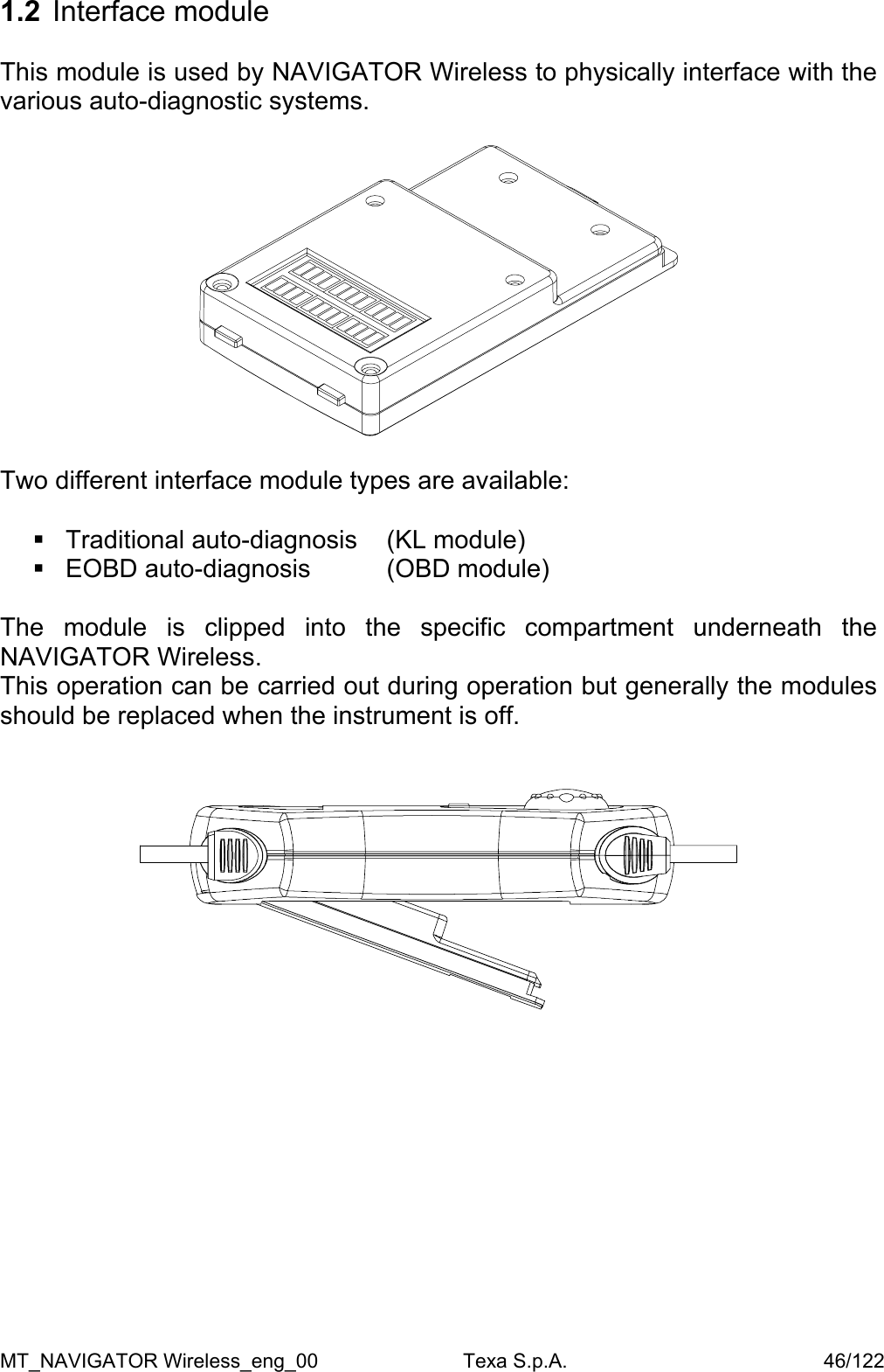 1.2  Interface module  This module is used by NAVIGATOR Wireless to physically interface with the various auto-diagnostic systems.    Two different interface module types are available:    Traditional auto-diagnosis   (KL module)  EOBD auto-diagnosis    (OBD module)  The module is clipped into the specific compartment underneath the NAVIGATOR Wireless.  This operation can be carried out during operation but generally the modules should be replaced when the instrument is off.               MT_NAVIGATOR Wireless_eng_00                          Texa S.p.A.                                              46/122 