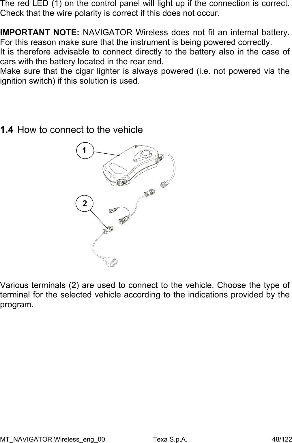  The red LED (1) on the control panel will light up if the connection is correct.  Check that the wire polarity is correct if this does not occur.  IMPORTANT NOTE: NAVIGATOR Wireless does not fit an internal battery. For this reason make sure that the instrument is being powered correctly. It is therefore advisable to connect directly to the battery also in the case of cars with the battery located in the rear end. Make sure that the cigar lighter is always powered (i.e. not powered via the ignition switch) if this solution is used.      1.4  How to connect to the vehicle   1 2               Various terminals (2) are used to connect to the vehicle. Choose the type of terminal for the selected vehicle according to the indications provided by the program.  MT_NAVIGATOR Wireless_eng_00                          Texa S.p.A.                                              48/122 