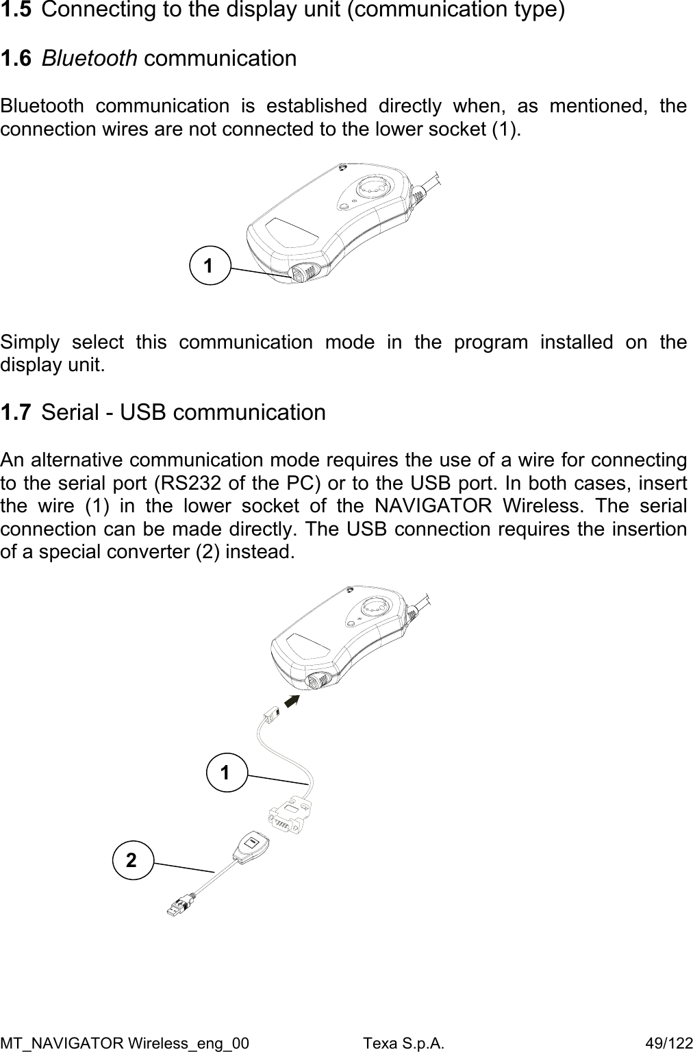  1.5 1.6 Connecting to the display unit (communication type)  Bluetooth communication  Bluetooth communication is established directly when, as mentioned, the connection wires are not connected to the lower socket (1).   1   Simply select this communication mode in the program installed on the display unit.   1.7  Serial - USB communication  An alternative communication mode requires the use of a wire for connecting to the serial port (RS232 of the PC) or to the USB port. In both cases, insert the wire (1) in the lower socket of the NAVIGATOR Wireless. The serial connection can be made directly. The USB connection requires the insertion of a special converter (2) instead.    1  2      MT_NAVIGATOR Wireless_eng_00                          Texa S.p.A.                                              49/122 