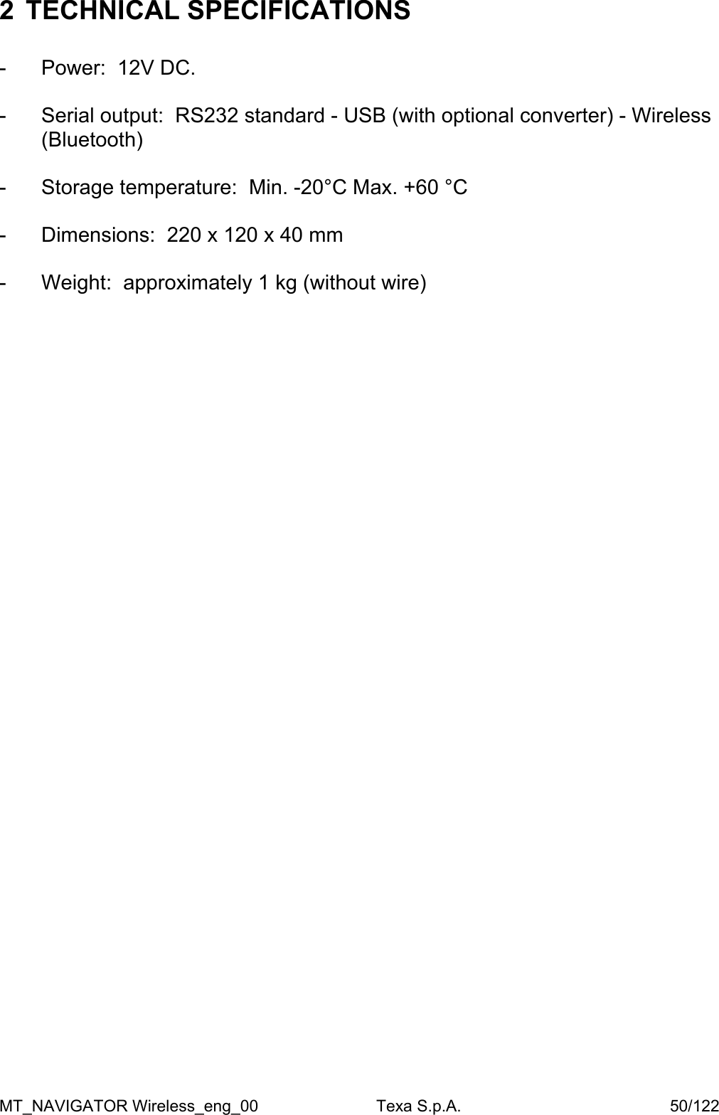 2  TECHNICAL SPECIFICATIONS   -  Power:  12V DC.  -  Serial output:  RS232 standard - USB (with optional converter) - Wireless (Bluetooth)   -  Storage temperature:  Min. -20&deg;C Max. +60 &deg;C  -  Dimensions:  220 x 120 x 40 mm  -  Weight:  approximately 1 kg (without wire)  MT_NAVIGATOR Wireless_eng_00                          Texa S.p.A.                                              50/122 