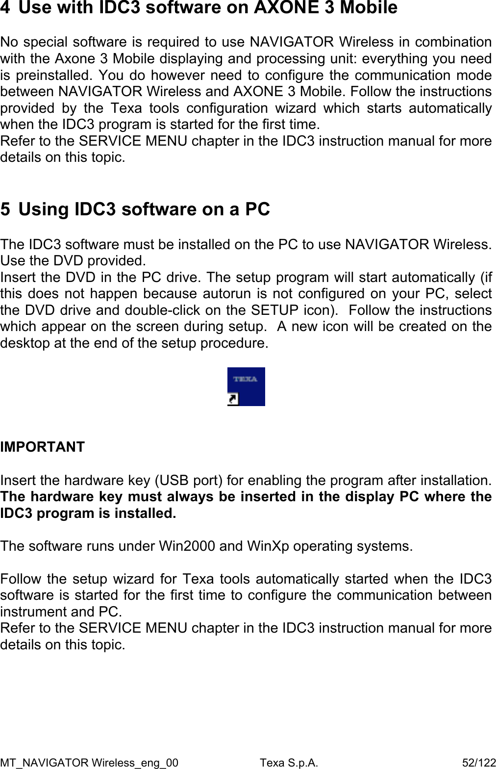 4  Use with IDC3 software on AXONE 3 Mobile  No special software is required to use NAVIGATOR Wireless in combination with the Axone 3 Mobile displaying and processing unit: everything you need is preinstalled. You do however need to configure the communication mode between NAVIGATOR Wireless and AXONE 3 Mobile. Follow the instructions provided by the Texa tools configuration wizard which starts automatically when the IDC3 program is started for the first time.  Refer to the SERVICE MENU chapter in the IDC3 instruction manual for more details on this topic.   5  Using IDC3 software on a PC  The IDC3 software must be installed on the PC to use NAVIGATOR Wireless. Use the DVD provided.  Insert the DVD in the PC drive. The setup program will start automatically (if this does not happen because autorun is not configured on your PC, select the DVD drive and double-click on the SETUP icon).  Follow the instructions which appear on the screen during setup.  A new icon will be created on the desktop at the end of the setup procedure.       IMPORTANT   Insert the hardware key (USB port) for enabling the program after installation. The hardware key must always be inserted in the display PC where the IDC3 program is installed.  The software runs under Win2000 and WinXp operating systems.   Follow the setup wizard for Texa tools automatically started when the IDC3 software is started for the first time to configure the communication between instrument and PC.  Refer to the SERVICE MENU chapter in the IDC3 instruction manual for more details on this topic.     MT_NAVIGATOR Wireless_eng_00                          Texa S.p.A.                                              52/122 