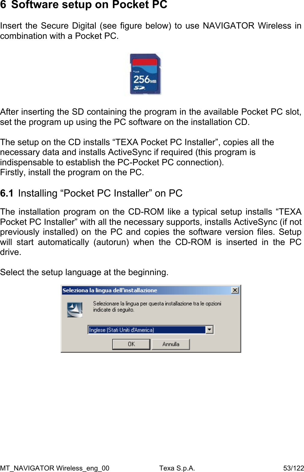 6  Software setup on Pocket PC  Insert the Secure Digital (see figure below) to use NAVIGATOR Wireless in combination with a Pocket PC.    After inserting the SD containing the program in the available Pocket PC slot, set the program up using the PC software on the installation CD.  The setup on the CD installs &ldquo;TEXA Pocket PC Installer&rdquo;, copies all the necessary data and installs ActiveSync if required (this program is indispensable to establish the PC-Pocket PC connection).  Firstly, install the program on the PC.  6.1  Installing &ldquo;Pocket PC Installer&rdquo; on PC   The installation program on the CD-ROM like a typical setup installs &ldquo;TEXA Pocket PC Installer&rdquo; with all the necessary supports, installs ActiveSync (if not previously installed) on the PC and copies the software version files. Setup will start automatically (autorun) when the CD-ROM is inserted in the PC drive.  Select the setup language at the beginning.    MT_NAVIGATOR Wireless_eng_00                          Texa S.p.A.                                              53/122 