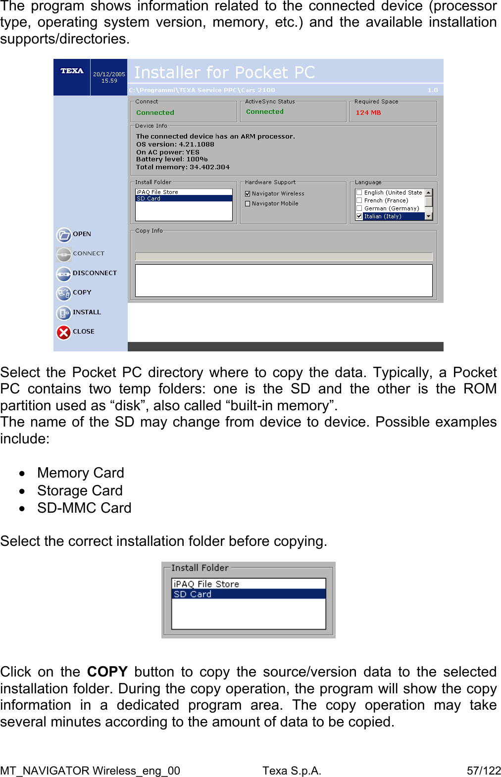 The program shows information related to the connected device (processor type, operating system version, memory, etc.) and the available installation supports/directories.    Select the Pocket PC directory where to copy the data. Typically, a Pocket PC contains two temp folders: one is the SD and the other is the ROM partition used as &ldquo;disk&rdquo;, also called &ldquo;built-in memory&rdquo;. The name of the SD may change from device to device. Possible examples include:  &bull;  Memory Card &bull;  Storage Card &bull;  SD-MMC Card  Select the correct installation folder before copying.     Click on the COPY  button to copy the source/version data to the selected installation folder. During the copy operation, the program will show the copy information in a dedicated program area. The copy operation may take several minutes according to the amount of data to be copied.  MT_NAVIGATOR Wireless_eng_00                          Texa S.p.A.                                              57/122 