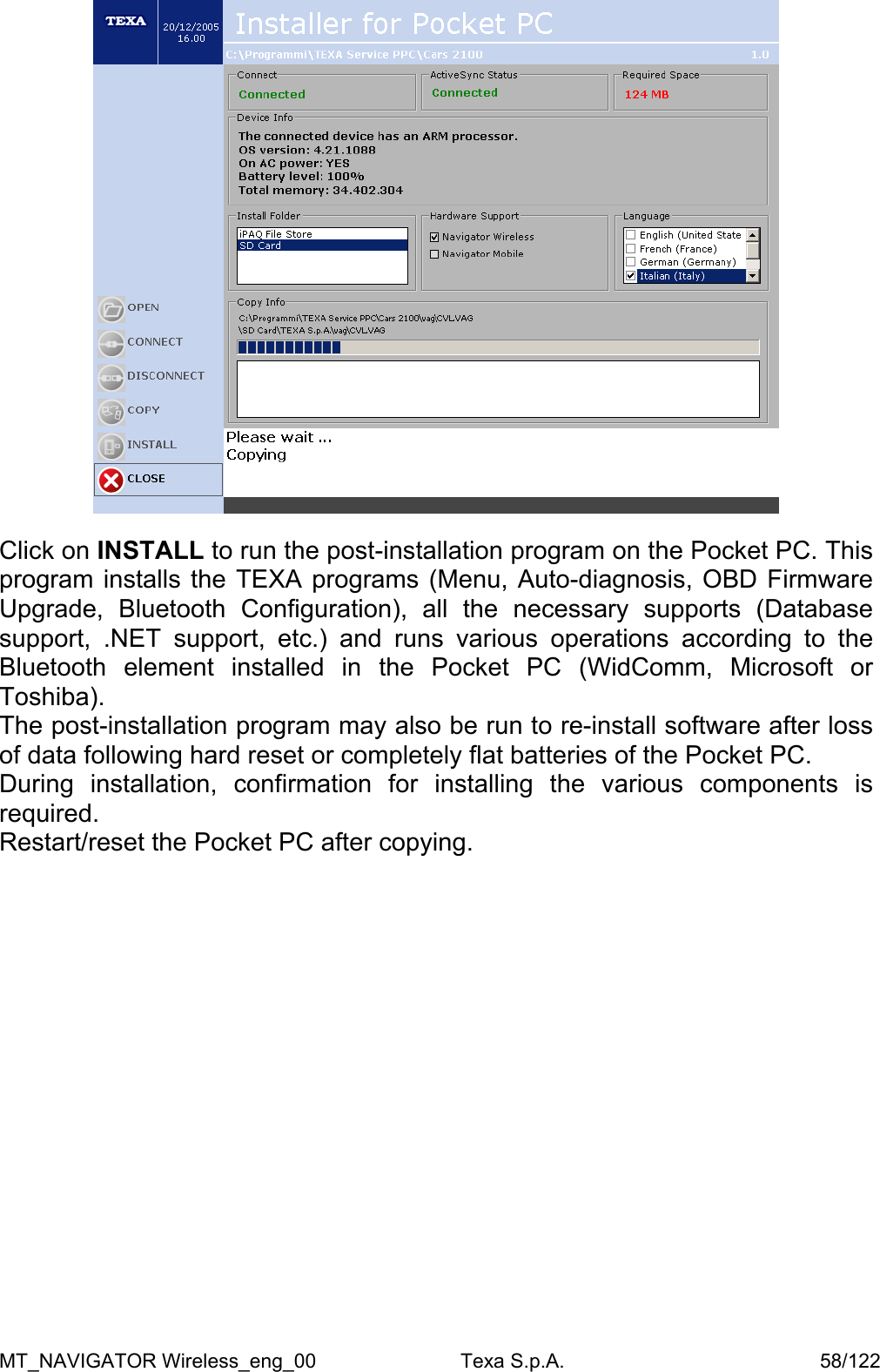   Click on INSTALL to run the post-installation program on the Pocket PC. This program installs the TEXA programs (Menu, Auto-diagnosis, OBD Firmware Upgrade, Bluetooth Configuration), all the necessary supports (Database support, .NET support, etc.) and runs various operations according to the Bluetooth element installed in the Pocket PC (WidComm, Microsoft or Toshiba). The post-installation program may also be run to re-install software after loss of data following hard reset or completely flat batteries of the Pocket PC. During installation, confirmation for installing the various components is required. Restart/reset the Pocket PC after copying.  MT_NAVIGATOR Wireless_eng_00                          Texa S.p.A.                                              58/122 