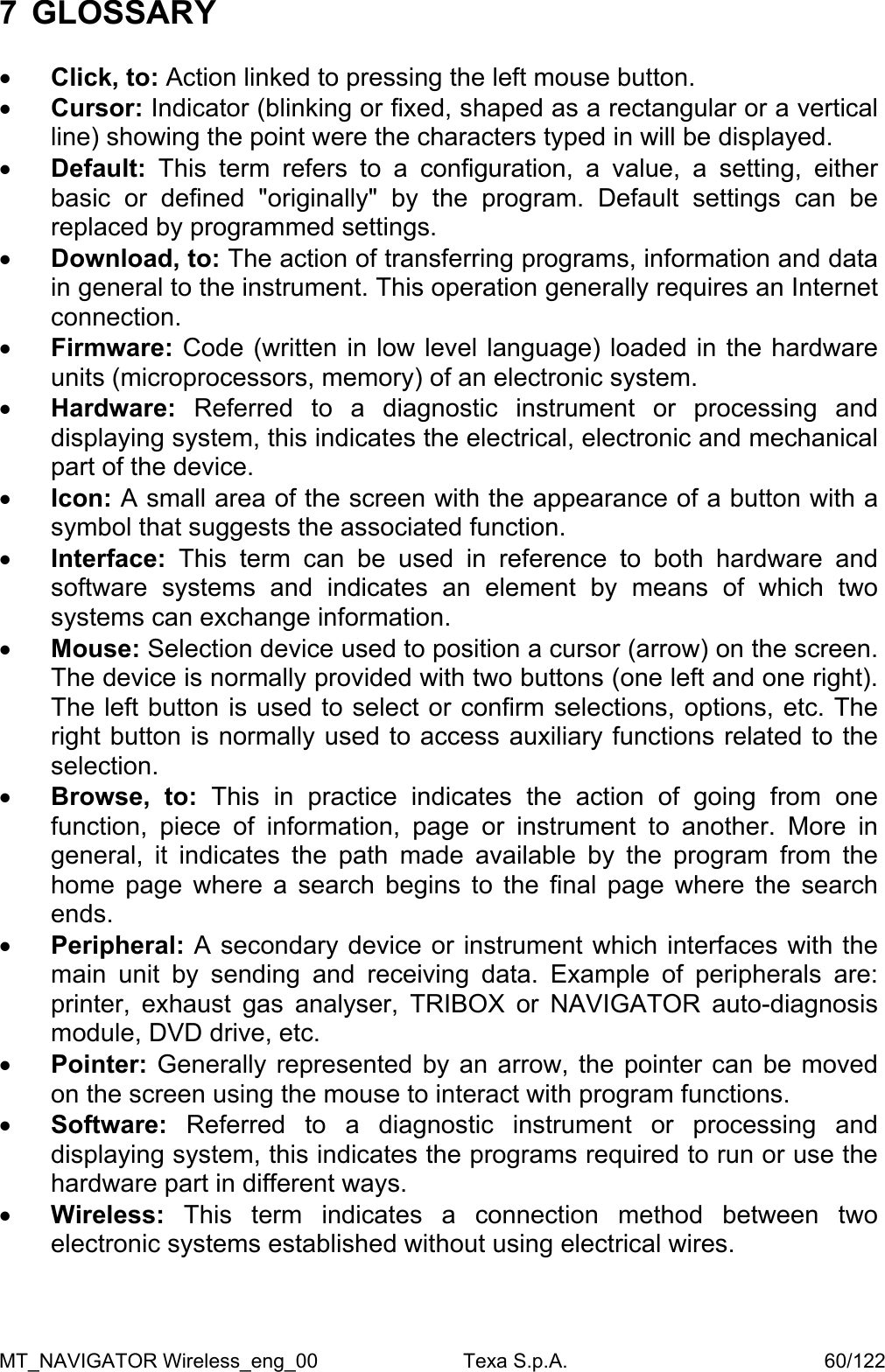 MT_NAVIGATOR Wireless_eng_00                          Texa S.p.A.                                              60/122 7 GLOSSARY   &bull;  Click, to: Action linked to pressing the left mouse button. &bull;  Cursor: Indicator (blinking or fixed, shaped as a rectangular or a vertical line) showing the point were the characters typed in will be displayed.  &bull;  Default:  This term refers to a configuration, a value, a setting, either basic or defined "originally" by the program. Default settings can be replaced by programmed settings.  &bull;  Download, to: The action of transferring programs, information and data in general to the instrument. This operation generally requires an Internet connection. &bull;  Firmware: Code (written in low level language) loaded in the hardware units (microprocessors, memory) of an electronic system. &bull;  Hardware:  Referred to a diagnostic instrument or processing and displaying system, this indicates the electrical, electronic and mechanical part of the device. &bull;  Icon: A small area of the screen with the appearance of a button with a symbol that suggests the associated function. &bull;  Interface:  This term can be used in reference to both hardware and software systems and indicates an element by means of which two systems can exchange information. &bull;  Mouse: Selection device used to position a cursor (arrow) on the screen. The device is normally provided with two buttons (one left and one right). The left button is used to select or confirm selections, options, etc. The right button is normally used to access auxiliary functions related to the selection. &bull;  Browse, to: This in practice indicates the action of going from one function, piece of information, page or instrument to another. More in general, it indicates the path made available by the program from the home page where a search begins to the final page where the search ends. &bull;  Peripheral: A secondary device or instrument which interfaces with the main unit by sending and receiving data. Example of peripherals are: printer, exhaust gas analyser, TRIBOX or NAVIGATOR auto-diagnosis module, DVD drive, etc. &bull;  Pointer: Generally represented by an arrow, the pointer can be moved on the screen using the mouse to interact with program functions. &bull;  Software:  Referred to a diagnostic instrument or processing and displaying system, this indicates the programs required to run or use the hardware part in different ways. &bull;  Wireless:  This term indicates a connection method between two electronic systems established without using electrical wires.   