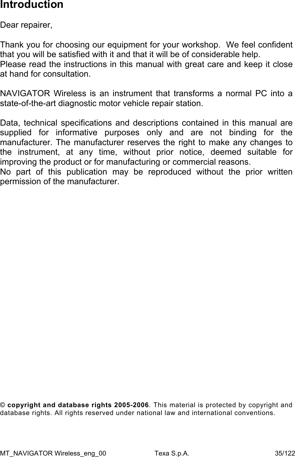 Introduction  Dear repairer,  Thank you for choosing our equipment for your workshop.  We feel confident that you will be satisfied with it and that it will be of considerable help.  Please read the instructions in this manual with great care and keep it close at hand for consultation.   NAVIGATOR Wireless is an instrument that transforms a normal PC into a state-of-the-art diagnostic motor vehicle repair station.    Data, technical specifications and descriptions contained in this manual are supplied for informative purposes only and are not binding for the manufacturer. The manufacturer reserves the right to make any changes to the instrument, at any time, without prior notice, deemed suitable for improving the product or for manufacturing or commercial reasons.  No part of this publication may be reproduced without the prior written permission of the manufacturer.                        &copy; copyright and database rights 2005-2006. This material is protected by copyright and database rights. All rights reserved under national law and international conventions. MT_NAVIGATOR Wireless_eng_00                          Texa S.p.A.                                              35/122 