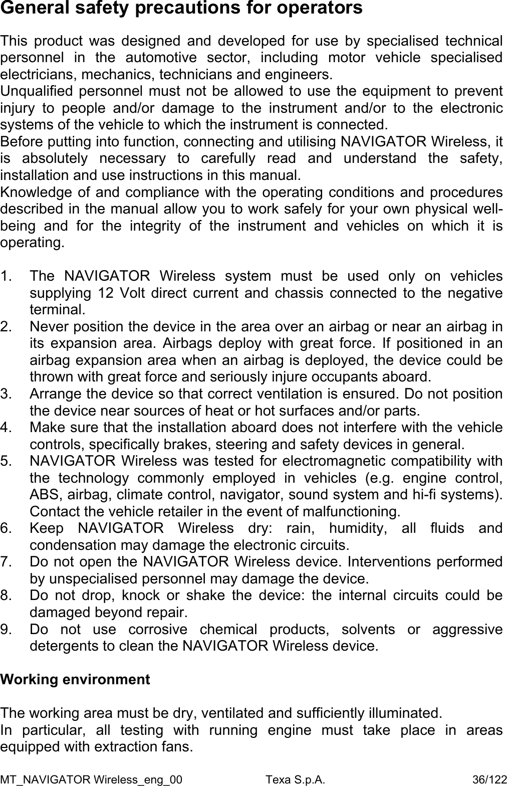 General safety precautions for operators  This product was designed and developed for use by specialised technical personnel in the automotive sector, including motor vehicle specialised electricians, mechanics, technicians and engineers. Unqualified personnel must not be allowed to use the equipment to prevent injury to people and/or damage to the instrument and/or to the electronic systems of the vehicle to which the instrument is connected. Before putting into function, connecting and utilising NAVIGATOR Wireless, it is absolutely necessary to carefully read and understand the safety, installation and use instructions in this manual. Knowledge of and compliance with the operating conditions and procedures described in the manual allow you to work safely for your own physical well-being and for the integrity of the instrument and vehicles on which it is operating.  1.  The NAVIGATOR Wireless system must be used only on vehicles supplying 12 Volt direct current and chassis connected to the negative terminal. 2.  Never position the device in the area over an airbag or near an airbag in its expansion area. Airbags deploy with great force. If positioned in an airbag expansion area when an airbag is deployed, the device could be thrown with great force and seriously injure occupants aboard. 3.  Arrange the device so that correct ventilation is ensured. Do not position the device near sources of heat or hot surfaces and/or parts.  4.  Make sure that the installation aboard does not interfere with the vehicle controls, specifically brakes, steering and safety devices in general. 5.  NAVIGATOR Wireless was tested for electromagnetic compatibility with the technology commonly employed in vehicles (e.g. engine control, ABS, airbag, climate control, navigator, sound system and hi-fi systems). Contact the vehicle retailer in the event of malfunctioning. 6.  Keep NAVIGATOR Wireless dry: rain, humidity, all fluids and condensation may damage the electronic circuits. 7.  Do not open the NAVIGATOR Wireless device. Interventions performed by unspecialised personnel may damage the device. 8.  Do not drop, knock or shake the device: the internal circuits could be damaged beyond repair. 9.  Do not use corrosive chemical products, solvents or aggressive detergents to clean the NAVIGATOR Wireless device.  Working environment  The working area must be dry, ventilated and sufficiently illuminated.  In particular, all testing with running engine must take place in areas equipped with extraction fans.  MT_NAVIGATOR Wireless_eng_00                          Texa S.p.A.                                              36/122 