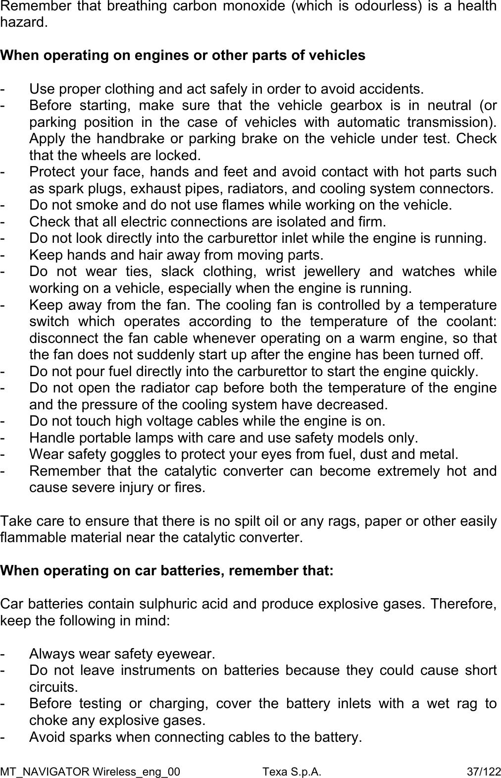 Remember that breathing carbon monoxide (which is odourless) is a health hazard.   When operating on engines or other parts of vehicles  -  Use proper clothing and act safely in order to avoid accidents.  -  Before starting, make sure that the vehicle gearbox is in neutral (or parking position in the case of vehicles with automatic transmission). Apply the handbrake or parking brake on the vehicle under test. Check that the wheels are locked.  -  Protect your face, hands and feet and avoid contact with hot parts such as spark plugs, exhaust pipes, radiators, and cooling system connectors.  -  Do not smoke and do not use flames while working on the vehicle.  -  Check that all electric connections are isolated and firm.  -  Do not look directly into the carburettor inlet while the engine is running. -  Keep hands and hair away from moving parts.   -  Do not wear ties, slack clothing, wrist jewellery and watches while working on a vehicle, especially when the engine is running.  -  Keep away from the fan. The cooling fan is controlled by a temperature switch which operates according to the temperature of the coolant: disconnect the fan cable whenever operating on a warm engine, so that the fan does not suddenly start up after the engine has been turned off.  -  Do not pour fuel directly into the carburettor to start the engine quickly.  -  Do not open the radiator cap before both the temperature of the engine and the pressure of the cooling system have decreased.  -  Do not touch high voltage cables while the engine is on. -  Handle portable lamps with care and use safety models only. -  Wear safety goggles to protect your eyes from fuel, dust and metal.  -  Remember that the catalytic converter can become extremely hot and cause severe injury or fires.   Take care to ensure that there is no spilt oil or any rags, paper or other easily flammable material near the catalytic converter.  When operating on car batteries, remember that:  Car batteries contain sulphuric acid and produce explosive gases. Therefore, keep the following in mind:  -  Always wear safety eyewear.  -  Do not leave instruments on batteries because they could cause short circuits. -  Before testing or charging, cover the battery inlets with a wet rag to choke any explosive gases.  -  Avoid sparks when connecting cables to the battery.  MT_NAVIGATOR Wireless_eng_00                          Texa S.p.A.                                              37/122 