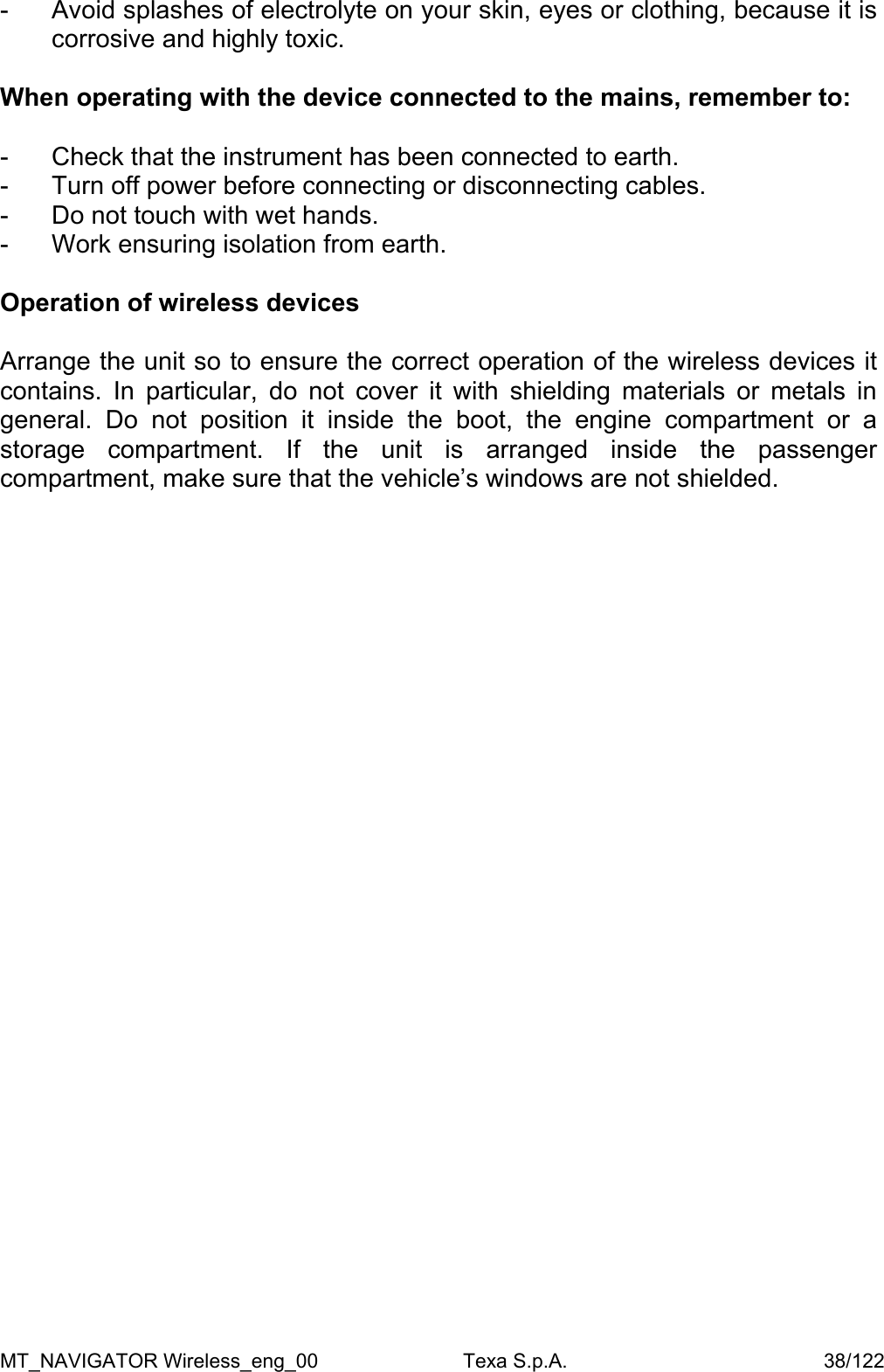 -  Avoid splashes of electrolyte on your skin, eyes or clothing, because it is corrosive and highly toxic.   When operating with the device connected to the mains, remember to:  -  Check that the instrument has been connected to earth.  -  Turn off power before connecting or disconnecting cables.  -  Do not touch with wet hands.  -  Work ensuring isolation from earth.   Operation of wireless devices  Arrange the unit so to ensure the correct operation of the wireless devices it contains. In particular, do not cover it with shielding materials or metals in general. Do not position it inside the boot, the engine compartment or a storage compartment. If the unit is arranged inside the passenger compartment, make sure that the vehicle&rsquo;s windows are not shielded.   MT_NAVIGATOR Wireless_eng_00                          Texa S.p.A.                                              38/122 