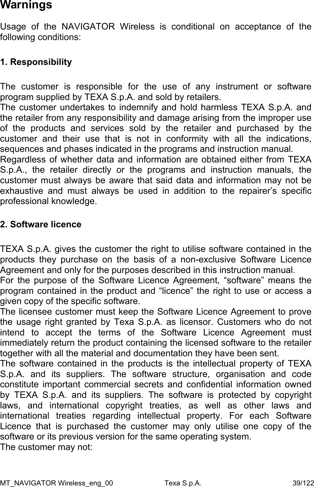 Warnings  Usage of the NAVIGATOR Wireless is conditional on acceptance of the following conditions:  1. Responsibility  The customer is responsible for the use of any instrument or software program supplied by TEXA S.p.A. and sold by retailers. The customer undertakes to indemnify and hold harmless TEXA S.p.A. and the retailer from any responsibility and damage arising from the improper use of the products and services sold by the retailer and purchased by the customer and their use that is not in conformity with all the indications, sequences and phases indicated in the programs and instruction manual. Regardless of whether data and information are obtained either from TEXA S.p.A., the retailer directly or the programs and instruction manuals, the customer must always be aware that said data and information may not be exhaustive and must always be used in addition to the repairer&rsquo;s specific professional knowledge.  2. Software licence  TEXA S.p.A. gives the customer the right to utilise software contained in the products they purchase on the basis of a non-exclusive Software Licence Agreement and only for the purposes described in this instruction manual. For the purpose of the Software Licence Agreement, &ldquo;software&rdquo; means the program contained in the product and &ldquo;licence&rdquo; the right to use or access a given copy of the specific software. The licensee customer must keep the Software Licence Agreement to prove the usage right granted by Texa S.p.A. as licensor. Customers who do not intend to accept the terms of the Software Licence Agreement must immediately return the product containing the licensed software to the retailer together with all the material and documentation they have been sent.  The software contained in the products is the intellectual property of TEXA S.p.A. and its suppliers. The software structure, organisation and code constitute important commercial secrets and confidential information owned by TEXA S.p.A. and its suppliers. The software is protected by copyright laws, and international copyright treaties, as well as other laws and international treaties regarding intellectual property. For each Software Licence that is purchased the customer may only utilise one copy of the software or its previous version for the same operating system.  The customer may not: MT_NAVIGATOR Wireless_eng_00                          Texa S.p.A.                                              39/122 