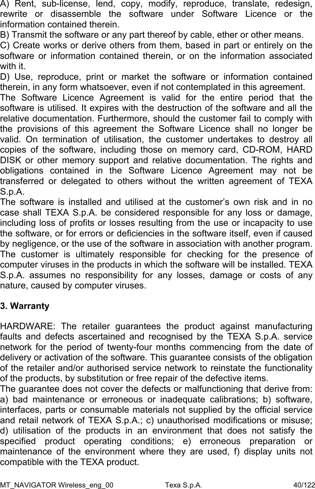 A) Rent, sub-license, lend, copy, modify, reproduce, translate, redesign, rewrite or disassemble the software under Software Licence or the information contained therein. B) Transmit the software or any part thereof by cable, ether or other means. C) Create works or derive others from them, based in part or entirely on the software or information contained therein, or on the information associated with it. D) Use, reproduce, print or market the software or information contained therein, in any form whatsoever, even if not contemplated in this agreement. The Software Licence Agreement is valid for the entire period that the software is utilised. It expires with the destruction of the software and all the relative documentation. Furthermore, should the customer fail to comply with the provisions of this agreement the Software Licence shall no longer be valid. On termination of utilisation, the customer undertakes to destroy all copies of the software, including those on memory card, CD-ROM, HARD DISK or other memory support and relative documentation. The rights and obligations contained in the Software Licence Agreement may not be transferred or delegated to others without the written agreement of TEXA S.p.A. The software is installed and utilised at the customer&rsquo;s own risk and in no case shall TEXA S.p.A. be considered responsible for any loss or damage, including loss of profits or losses resulting from the use or incapacity to use the software, or for errors or deficiencies in the software itself, even if caused by negligence, or the use of the software in association with another program. The customer is ultimately responsible for checking for the presence of computer viruses in the products in which the software will be installed. TEXA S.p.A. assumes no responsibility for any losses, damage or costs of any nature, caused by computer viruses.  3. Warranty  HARDWARE: The retailer guarantees the product against manufacturing faults and defects ascertained and recognised by the TEXA S.p.A. service network for the period of twenty-four months commencing from the date of delivery or activation of the software. This guarantee consists of the obligation of the retailer and/or authorised service network to reinstate the functionality of the products, by substitution or free repair of the defective items. The guarantee does not cover the defects or malfunctioning that derive from: a) bad maintenance or erroneous or inadequate calibrations; b) software, interfaces, parts or consumable materials not supplied by the official service and retail network of TEXA S.p.A.; c) unauthorised modifications or misuse; d) utilisation of the products in an environment that does not satisfy the specified product operating conditions; e) erroneous preparation or maintenance of the environment where they are used, f) display units not compatible with the TEXA product. MT_NAVIGATOR Wireless_eng_00                          Texa S.p.A.                                              40/122 