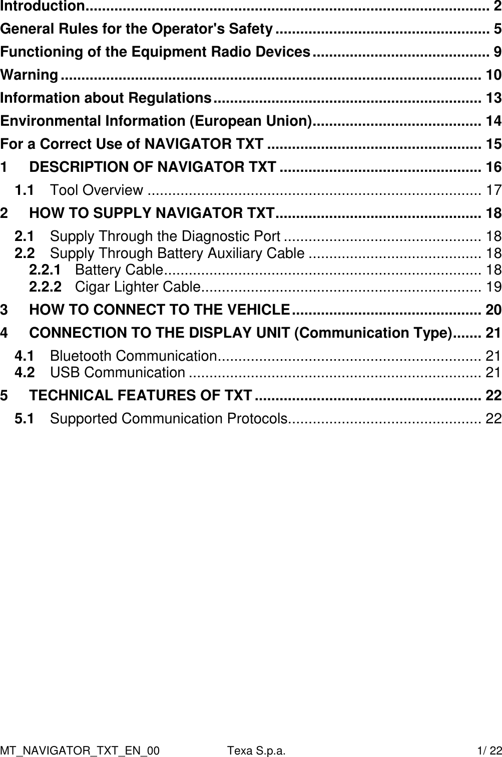 MT_NAVIGATOR_TXT_EN_00  Texa S.p.a.    1/ 22 Introduction.................................................................................................. 2 General Rules for the Operator's Safety.................................................... 5 Functioning of the Equipment Radio Devices........................................... 9 Warning...................................................................................................... 10 Information about Regulations................................................................. 13 Environmental Information (European Union)......................................... 14 For a Correct Use of NAVIGATOR TXT .................................................... 15 1 DESCRIPTION OF NAVIGATOR TXT ................................................. 16 1.1 Tool Overview ................................................................................. 17 2 HOW TO SUPPLY NAVIGATOR TXT.................................................. 18 2.1 Supply Through the Diagnostic Port ................................................ 18 2.2 Supply Through Battery Auxiliary Cable .......................................... 18 2.2.1 Battery Cable............................................................................. 18 2.2.2 Cigar Lighter Cable.................................................................... 19 3 HOW TO CONNECT TO THE VEHICLE.............................................. 20 4 CONNECTION TO THE DISPLAY UNIT (Communication Type)....... 21 4.1 Bluetooth Communication................................................................ 21 4.2 USB Communication ....................................................................... 21 5 TECHNICAL FEATURES OF TXT....................................................... 22 5.1 Supported Communication Protocols............................................... 22  