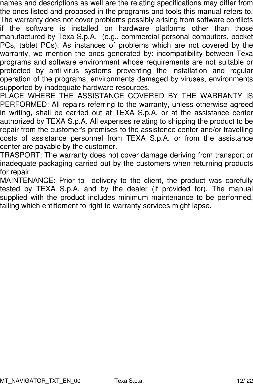 MT_NAVIGATOR_TXT_EN_00  Texa S.p.a.    12/ 22 names and descriptions as well are the relating specifications may differ from the ones listed and proposed in the programs and tools this manual refers to. The warranty does not cover problems possibly arising from software conflicts if  the  software  is  installed  on  hardware  platforms  other  than  those manufactured by Texa S.p.A.  (e.g., commercial personal computers, pocket PCs,  tablet  PCs).  As  instances  of  problems  which  are  not  covered  by  the warranty,  we mention the ones generated by: incompatibility between Texa programs and software environment whose requirements are not suitable or protected  by  anti-virus  systems  preventing  the  installation  and  regular operation of the programs; environments damaged by viruses, environments supported by inadequate hardware resources. PLACE  WHERE  THE  ASSISTANCE  COVERED  BY  THE  WARRANTY  IS PERFORMED: All repairs referring to the warranty, unless otherwise agreed in  writing,  shall  be  carried  out  at  TEXA  S.p.A.  or  at  the  assistance  center authorized by TEXA S.p.A. All expenses relating to shipping the product to be repair from the customer's premises to the assistence center and/or travelling costs  of  assistance  personnel  from  TEXA  S.p.A.  or  from  the  assistance center are payable by the customer. TRASPORT: The warranty does not cover damage deriving from transport or inadequate packaging carried out by the customers when returning products for repair. MAINTENANCE:  Prior  to    delivery  to  the  client,  the  product  was  carefully tested  by  TEXA  S.p.A.  and  by  the  dealer  (if  provided  for).  The  manual  supplied  with  the  product  includes  minimum maintenance  to  be performed, failing which entitlement to right to warranty services might lapse.  