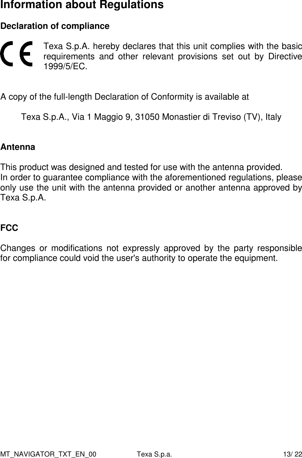 MT_NAVIGATOR_TXT_EN_00  Texa S.p.a.    13/ 22 Information about Regulations  Declaration of compliance   Texa S.p.A. hereby declares that this unit complies with the basic requirements  and  other  relevant  provisions  set  out  by  Directive 1999/5/EC.      A copy of the full-length Declaration of Conformity is available at  Texa S.p.A., Via 1 Maggio 9, 31050 Monastier di Treviso (TV), Italy   Antenna  This product was designed and tested for use with the antenna provided. In order to guarantee compliance with the aforementioned regulations, please only use the unit with the antenna provided or another antenna approved by Texa S.p.A.   FCC  Changes  or  modifications  not  expressly  approved  by  the  party  responsible  for compliance could void the user's authority to operate the equipment.    