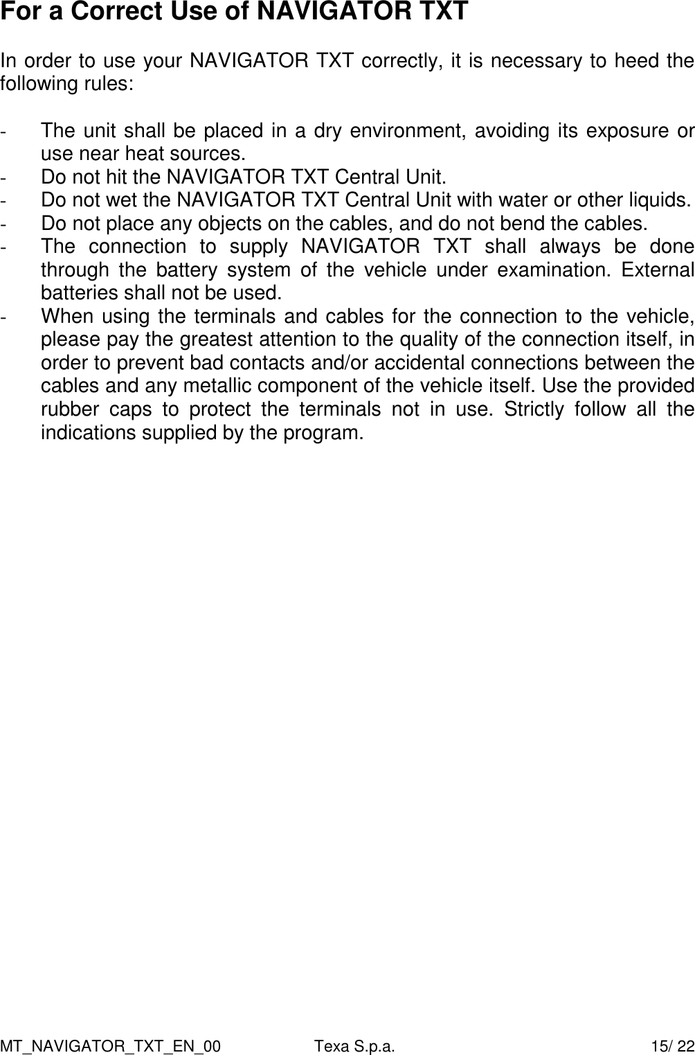 MT_NAVIGATOR_TXT_EN_00  Texa S.p.a.    15/ 22 For a Correct Use of NAVIGATOR TXT  In order to use your NAVIGATOR TXT correctly, it is necessary to heed the following rules:  -  The unit shall be placed in a dry environment, avoiding its exposure or use near heat sources. -  Do not hit the NAVIGATOR TXT Central Unit. -  Do not wet the NAVIGATOR TXT Central Unit with water or other liquids. -  Do not place any objects on the cables, and do not bend the cables. -  The  connection  to  supply  NAVIGATOR  TXT  shall  always  be  done through  the  battery  system  of  the  vehicle  under  examination.  External batteries shall not be used. -  When using the terminals and cables for the connection to the vehicle, please pay the greatest attention to the quality of the connection itself, in order to prevent bad contacts and/or accidental connections between the cables and any metallic component of the vehicle itself. Use the provided rubber  caps  to  protect  the  terminals  not  in  use.  Strictly  follow  all  the indications supplied by the program.      