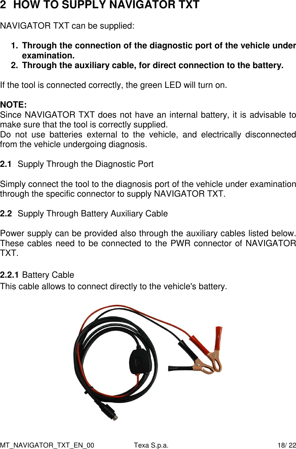 MT_NAVIGATOR_TXT_EN_00  Texa S.p.a.    18/ 22 2  HOW TO SUPPLY NAVIGATOR TXT   NAVIGATOR TXT can be supplied:  1.  Through the connection of the diagnostic port of the vehicle under examination.  2.  Through the auxiliary cable, for direct connection to the battery.  If the tool is connected correctly, the green LED will turn on.  NOTE: Since NAVIGATOR TXT does not have an internal battery, it is advisable to make sure that the tool is correctly supplied. Do  not  use  batteries  external  to  the  vehicle,  and  electrically  disconnected from the vehicle undergoing diagnosis.  2.1  Supply Through the Diagnostic Port  Simply connect the tool to the diagnosis port of the vehicle under examination through the specific connector to supply NAVIGATOR TXT.  2.2  Supply Through Battery Auxiliary Cable  Power supply can be provided also through the auxiliary cables listed below. These cables need to be connected to the PWR connector of NAVIGATOR TXT.  2.2.1 Battery Cable This cable allows to connect directly to the vehicle's battery.    