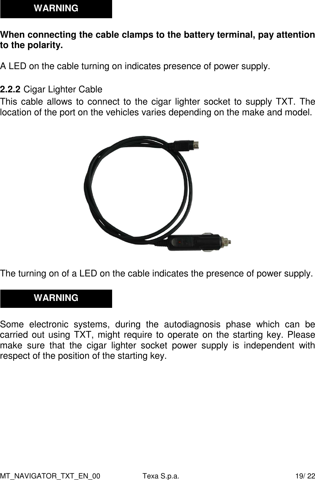 MT_NAVIGATOR_TXT_EN_00  Texa S.p.a.    19/ 22   When connecting the cable clamps to the battery terminal, pay attention to the polarity.  A LED on the cable turning on indicates presence of power supply.  2.2.2 Cigar Lighter Cable This cable allows to connect to the cigar lighter socket to supply TXT. The location of the port on the vehicles varies depending on the make and model.    The turning on of a LED on the cable indicates the presence of power supply.     Some  electronic  systems,  during  the  autodiagnosis  phase  which  can  be carried out using TXT, might require to operate on the starting key. Please make  sure  that  the  cigar  lighter  socket  power  supply  is  independent  with respect of the position of the starting key.   WARNING WARNING 