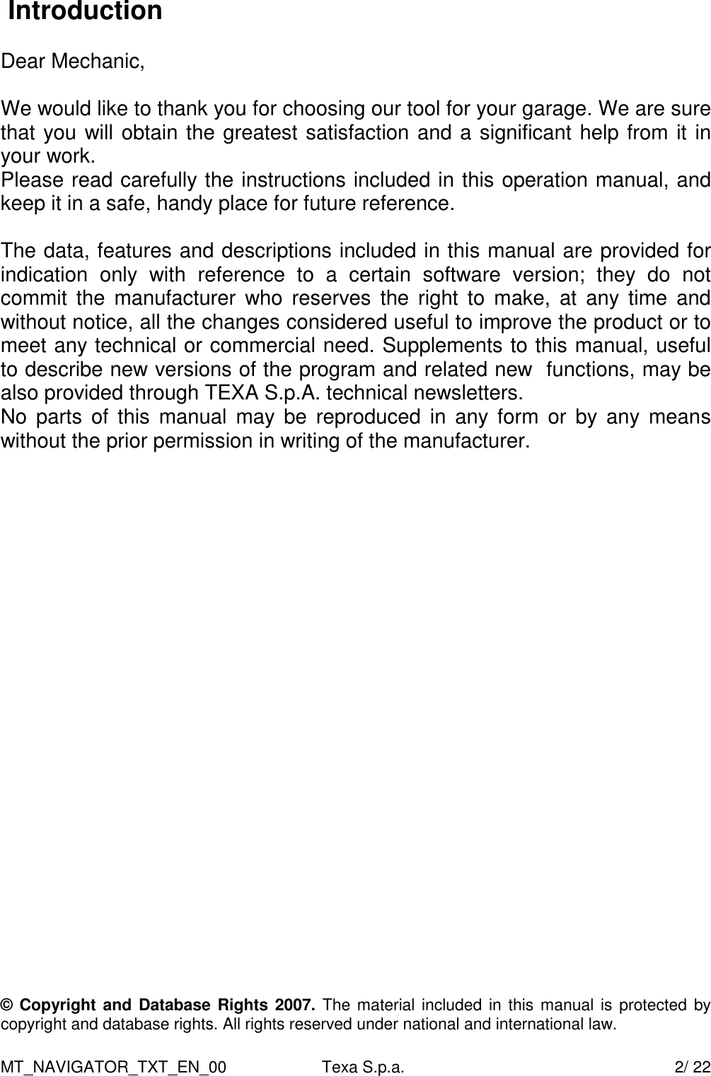 MT_NAVIGATOR_TXT_EN_00  Texa S.p.a.    2/ 22  Introduction  Dear Mechanic,  We would like to thank you for choosing our tool for your garage. We are sure that you will obtain the greatest satisfaction and a significant help from it in your work. Please read carefully the instructions included in this operation manual, and keep it in a safe, handy place for future reference.  The data, features and descriptions included in this manual are provided for indication  only  with  reference  to  a  certain  software  version;  they  do  not commit  the  manufacturer  who  reserves  the  right  to  make,  at  any  time  and without notice, all the changes considered useful to improve the product or to meet any technical or commercial need. Supplements to this manual, useful to describe new versions of the program and related new  functions, may be also provided through TEXA S.p.A. technical newsletters.   No  parts  of  this  manual  may  be  reproduced  in  any  form  or  by  any means without the prior permission in writing of the manufacturer.                         &copy; Copyright and Database Rights 2007. The material included in  this manual is protected by copyright and database rights. All rights reserved under national and international law.  