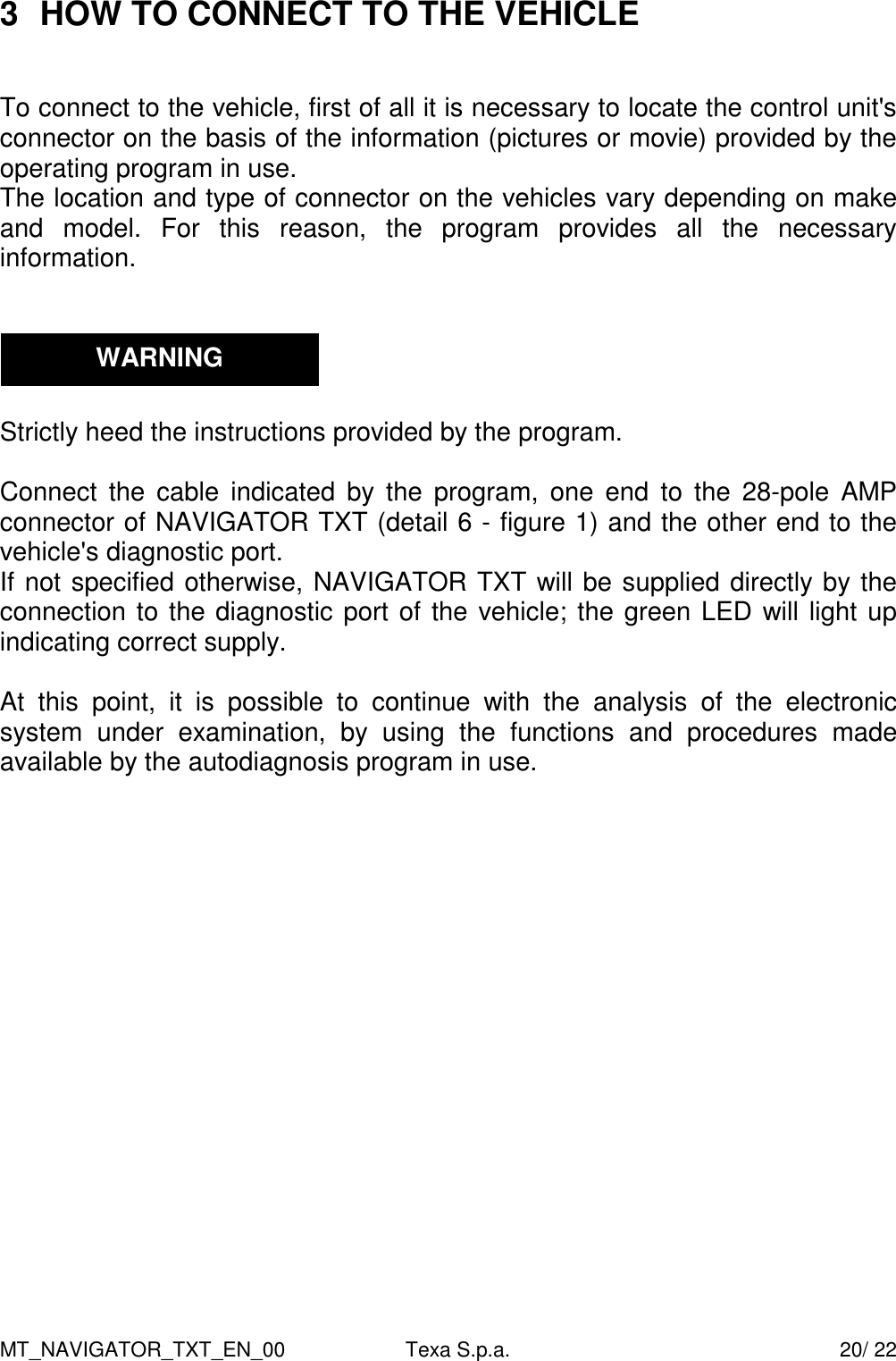 MT_NAVIGATOR_TXT_EN_00  Texa S.p.a.    20/ 22 3  HOW TO CONNECT TO THE VEHICLE   To connect to the vehicle, first of all it is necessary to locate the control unit's connector on the basis of the information (pictures or movie) provided by the operating program in use.  The location and type of connector on the vehicles vary depending on make and  model.  For  this  reason,  the  program  provides  all  the  necessary information.      Strictly heed the instructions provided by the program.   Connect  the  cable  indicated  by  the  program,  one  end  to  the  28-pole  AMP connector of NAVIGATOR TXT (detail 6 - figure 1) and the other end to the vehicle's diagnostic port.   If not specified otherwise, NAVIGATOR TXT will be supplied directly by the connection to the diagnostic port of the vehicle; the green LED will light up indicating correct supply.  At  this  point,  it  is  possible  to  continue  with  the  analysis  of  the  electronic system  under  examination,  by  using  the  functions  and  procedures  made available by the autodiagnosis program in use.       WARNING 